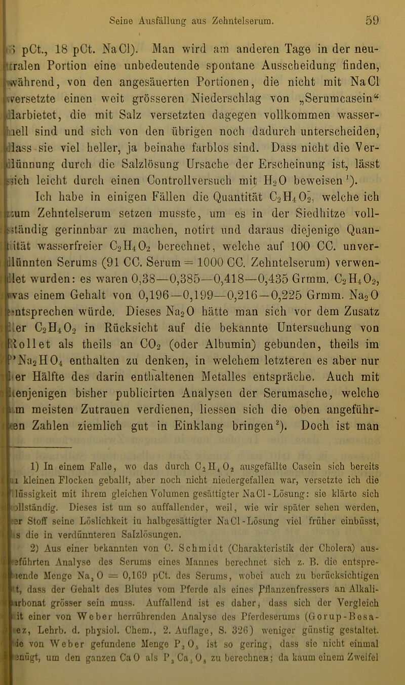 i > pCt., 18 pCt. Na Ci). Man wird am anderen Tage in der neu- ralen Portion eine unbedeutende spontane Ausscheidung finden, während, von den angesäuerten Portionen, die nicht mit NaCl versetzte einen weit grösseren Niederschlag von „Serumcasein“ .larbietet, die mit Salz versetzten dagegen vollkommen wasser- li.iell sind und sich von den übrigen noch dadurch unterscheiden, dass sie viel heller, ja beinahe farblos sind. Dass nicht die Ver- dünnung durch die Salzlösung Ursache der Erscheinung ist, lässt -iich leicht durch einen Controllversuch mit H20 beweisen1). Ich habe in einigen Fällen die Quantität C2H4OÖ, welche ich ■ rum Zehntelserum setzen musste, um es in der Siedhitze voll- t ständig gerinnbar zu machen, notirt und daraus diejenige Quan- I ität wasserfreier C0H4O2 berechnet, welche auf 100 CC. unver- lünnten Serums (91 CC. Serum — 1000 CC. Zehntelserum) verwen- let wmrden: es waren 0,38—0,385-—0,418—0,435 Grmm. C2H402, vvas einem Gehalt von 0,196—0,199—0,216 — 0,225 Grmm. Na20 •ntsprechen würde. Dieses Na20 hätte man sich vor dem Zusatz .er C2H402 in Rücksicht auf die bekannte Untersuchung von Rollet als theils an C02 (oder Albumin) gebunden, theils im * Na2 H 04 enthalten zu denken, in welchem letzteren es aber nur er Hälfte des darin enthaltenen Metalles entspräche. Auch mit tenjenigen bisher publicirten Analysen der Serumasche, welche ,m meisten Zutrauen verdienen, Hessen sich die oben angeführ- en Zahlen ziemlich gut in Einklang bringen2). Doch ist man 1) In einem Falle, wo das durch C2H402 ausgefällte Casein sich bereits 1 kleinen Flocken geballt, aber noch nicht niedergefallen war, versetzte ich die lüssigkeit mit ihrem gleichen Volumen gesättigter NaCl-Lösung: sie klärte sich ollständig. Dieses ist um so auffallender, weil, wie wir später sehen werden, er Stoff seine Löslichkeit in halbgesättigter NaCl-Lösung viel früher einbiisst, s die in verdünnteren Salzlösungen. 2) Aus einer bekannten von C. Schmidt (Charakteristik der Cholera) aus- eführten Analyse des Serums eines Mannes berechnet sich z. B. dio entspre- lende Menge Na, 0 = 0,1G9 pCt,. des Serums, wobei auch zu berücksichtigen t, dass der Gehalt des Blutes vom Pferde als eines Pflanzenfressers an Alkali- .urbonat grösser sein muss. Auffallend ist es daher * dass sich der Vergleich it einer von Weber herrührenden Analyse des Pferdeseruras (Gorup-Besa- ez, Lehrb. d. pbysiol. Chem., 2. Auflage, S. 32G) weniger günstig gestaltet, ie von Weber gefundene Menge P2 Os ist so gering, dass sie nicht einmal ■taniigt, um den ganzen CaO als P,Ca.O, zu berechnen; da kaum einem Zweifel