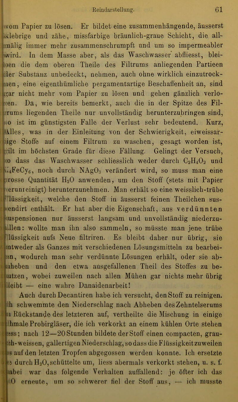 wom Papier zu lösen. Er bildet eine zusammenhängende, äusserst klebrige und zähe, missfarbige bräunlich-graue Schicht, die all- imälig immer mehr zusammenschrumpft und um so impermeabler wird. In dem Masse aber, als das Waschwasser abfliesst, blei- ben die dem oberen Theile des Filtrums anliegenden Partieen i.ler Substanz unbedeckt, nehmen, auch ohne wirklich einzutrock- nen, eine eigentkiimlicke pergamentartige Beschaffenheit an, sind k,rar nicht mehr vom Papier zu lösen und gehen gänzlich verlo- ren. Da, wie bereits bemerkt, auch die in der Spitze des Fil- rums liegenden Theile nur unvollständig herunterzubringen sind, o ist im günstigsten Falle der Verlust sehr bedeutend. Kurz, AUles, was in der Einleitung von der Schwierigkeit, eiweissar- iiige Stoffe auf einem Filtrum zu waschen, gesagt worden ist, gilt im höchsten Grade für diese Fällung. Gelingt der Versuch, ao dass das Waschwasser schliesslich weder durch C2H4O2 und i w4FeCy6, noch durch NAgOs verändert wird, so muss man eine *. grosse Quantität H20 anwenden, um den Stoff (stets mit Papier eruni einigt) herunterzunehmen. Man erhält so eine weisslich-trübe 1'lüssigkeit, welche den Stoff in äusserst feinen Theilchen sus- endirt enthält. Er hat aber die Eigenschaft, aus verdünnten luspensionen nur äusserst langsam und unvollständig niederzu- llen: wollte man ihn also sammeln, so müsste man jene trübe lüssigkeit aufs Neue tiltriren. Es bleibt daher nur übrig, sie atweder als Ganzes mit verschiedenen Lösungsmitteln zu bearbei- . nn, wodurch man sehr verdünnte Lösungen erhält, oder sie ab- uheben und den etwa ausgefallenen Theil des Stoffes zu be- v nutzen, wobei zuweilen nach allen Mühen gar nichts mehr übrig s ileibt — eine wahre Danaidenarbeit! Auch durch Decantiren habe ich versucht, den Stoff zu reinigen, h schwemmte den Niederschlag nach Abheben des Zehntelserums 11 Rückstände des letzteren auf, vertheilte die Mischung in einige t i hmale Probirgläser, die ich verkorkt an einem kühlen Orte stehen $üss; nach 12—20 Stunden bildete der Stoff einen compacten, grau- - [ ’h-weissen, gallertigen Niederschlag, so dass die Flüssigkeit zuweilen i:'S auf den letzten Tropfen abgegossen werden konnte. Ich ersetzte 9 i durch H20,schüttelte um, liess abermals verkorkt stehen, u. s. f. < Labei war das folgende Verhalten auffallend: je öfter ich das 0 erneute, um so schwerer fiel der Stoff aus, — ich musste