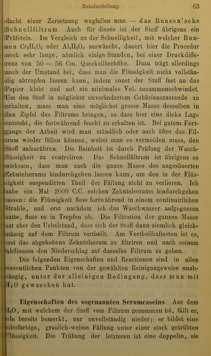 dacht einer Zersetzung wegfallen mus — das Bunsen’sche Schnellfiltrum. Auch für dieses ist der Stoff übrigens ein Prüfstein. Im Vergleich zu der Schnelligkeit, mit welcher Bün- den Cr2He06 oder A13H606 auswäscht, dauert hier die Procedur noch sehr lange, nämlich einige Stunden, bei einer Druckdiffe- renz von 50 — 56 Cm. Quecksilberhöhe. Dazu trägt allerdings .auch der Umstand bei, dass man die Flüssigkeit nicht vollstän- dig abtropfen lassen kann, indem sonst der Stoff fest an das Papier klebt und auf ein minimales Yol. zusammenschwindet, lüm den Stoff in möglichst unverändertem Cohäsionszustande zu ■ erhalten, muss man eine möglichst grosse Masse desselben in len Zipfel des Filtrums bringen, so dass hier eine dicke Lage • entsteht, die fortwährend feucht zu erhalten ist. Bei gutem Fort- ; igange der Arbeit wird man stündlich oder auch öfter das Fil- trum wieder füllen können, wobei man es vermeiden muss, den Stoff aufzurühren. Die Reinheit ist durch Prüfung der Wasch- lüssigkeit zu controliren. Das Schnellffltrum ist übrigens so wirksam, dass man auch die ganze Masse des angesäuerten t ZZebntelserums hindurchgehen lassen kann, um den in der Flüs- iigkeit suspendirten Theil der Fällung nicht zu verlieren. Ich ,iabe ein Mal 2000 C.C. solchen Zehntelserums hindurchgehen assen: die Flüssigkeit floss fortwährend in einem continuirlichen itrahle, und erst nachdem ich das Waschwasser aufgegossen latte, floss es in Tropfen ab. Die Filtration der ganzen Masse tat aber den Uebelstand, dass sich der Stoff dann ziemlich gleich- nässig auf dem Filtrum vertheilt. Ara Vortheilhaftesten ist es, •,rst das abgehobene Zehntelserum zu filtriren und nach seinem Mbfliessen den Niederschlag auf dasselbe Filtrum zu geben. Die folgenden Eigenschaften und Reactionen sind in allen Ä wesentlichen Punkten von der gewählten Reinigungsweise unab- längig, unter der alleinigen Bedingung, dass man mit dl20 gewaschen hat. i o Eigenschaften des sogenannten Serumcaseins. Aus dom d20, mit welchem der Stoff vom Filtrum genommen ist, fällt er, >/ie bereits bemerkt, nur unvollständig nieder; er bildet eine I iissfarbige, graulich-weisse Fällung untor einer stark getrübten