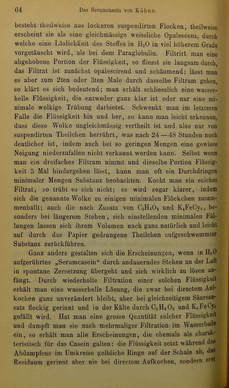 besteht theilweise aus lockeren suspendirten Flocken, theilweise erscheint sie als eine gleichmässige weissliche Opalescenz, durch welche eine Löslichkeit des Stoffes in H20 in viel höherem Grade vorgetäuscht wird, als bei dem Paraglobulin. Filtrirt man eine abgehobene Portion der Flüssigkeit, so fliesst sie langsam durch, das Filtrat ist zunächst opalescirend und schäumend; lässt, man es aber zum 2ten oder 3ten Male durch dasselbe Filtrum gehen, so klärt es sich bedeutend; man erhält schliesslich eine wasser- helle Flüssigkeit, die entweder ganz klar ist oder nur eine mi- nimale wolkige Trübung darbietet. Schwenkt man im letzteren Falle die Flüssigkeit hin und her, so kann man leicht erkennen, dass diese Wolke ungleichmässig vertheilt ist und also nur von suspendirten Theilchen herrührt, was nach 24 — 48 Stunden noch deutlicher ist, indem auch bei so geringen Mengen eine gewisse Neigung niederzufallen nicht verkannt werden kann. Selbst wenn man ein dreifaches Filtrum nimmt und dieselbe Portion Flüssig- keit 3 Mal hindurgehen lässt, kann man oft ein Durchdringen minimaler Mengen Substanz beobachten. Kocht man ein solches Filtrat, so trübt es sich nicht; es wird sogar klarer, indem sich die genannte Wolke zu einigen minimalen Flöckchen zusam- menballt; auch die nach Zusatz von C2H4O2 und K4FeCy6, be- sonders bei längerem Stehen, sich einstellenden minimalen Fäl- lungen lassen sich ihrem Volumen nach ganz natürlich und leicht auf durch das Papier gedrungene Theilchen aufgeschwemmter Substanz zurückführen. Ganz anders gestalten sich die Erscheinungen, wenn in H20 aufgerührtes „Serumcasein“ durch andauerndes Stehen an der Luft in spontane Zersetzung übergeht und sich wirklich zu lösen an- fängt. Durch wiederholte Filtration einer solchen Flüssigkeit erhält man eine wasserhelle Lösung, die zwar bei directem Auf- kochen ganz unverändert bleibt, aber bei gleichzeitigem Säurezu- satz flockig gerinnt und in der Kälte durch C2H4O2 und IQFeCy« gefällt wird. Hat man eine grosse Quantität solcher Flüssigkeit und dampft man sie nach mehrmaliger Filtration im Wasserbade ein, so erhält man alle Erscheinungen, die ehemals als charak- teristisch für das Casein galten: die Flüssigkeit setzt während des Abdampfens im Umkreise gelbliche Ringe auf der Schale ab, das Residuum gerinnt aber nie bei directem Aufkoolien, sondern ers