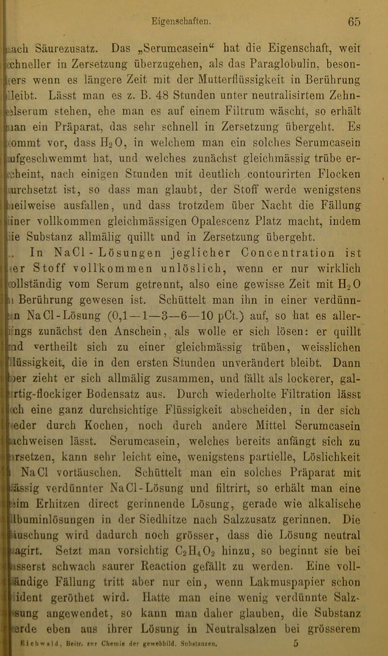 ach Säurezusatz. Das „Serumcasein“ hat die Eigenschaft, weit schneller in Zersetzung überzugehen, als das Paraglobulin, beson- ders wenn es längere Zeit mit der Mutterflüssigkeit in Berührung leibt. Lässt man es z. B. 48 Stunden unter neutralisirtem Zehn- idserum stehen, ehe man es auf einem Fiitrum wäscht, so erhält man ein Präparat, das sehr schnell in Zersetzung übergeht. Es ommt vor, dass H2O, in welchem man ein solches Serumcasein ufgeschwemmt hat, und welches zunächst gleichmässig trübe er- scheint, nach einigen Stunden mit deutlich contourirten Flocken urchsetzt ist, so dass man glaubt, der Stoff werde wenigstens leilweise ausfallen, und dass trotzdem über Nacht die Fällung iner vollkommen gleichmässigen Opalescenz Platz macht, indem ie Substanz allmälig quillt und in Zersetzung übergebt. In NaCl - Lösungen jeglicher Concentration ist er Stoff vollkommen unlöslich, wenn er nur wirklich Icollständig vom Serum getrennt, also eine gewisse Zeit mit H20 1 Berührung gewesen ist. Schüttelt man ihn in einer verdünn- n NaCl-Lösung (0,1 — 1—3—6—10 pCt.) auf, so hat es aller- ngs zunächst den Anschein, als wolle er sich lösen: er quillt rod vertheilt sich zu einer gleichmässig trüben, weisslichen lüssigkeit, die in den ersten Stunden unverändert bleibt. Dann )er zieht er sich allmälig zusammen, und fällt als lockerer, gal- rtig-flockiger Bodensatz aus. Durch wiederholte Filtration lässt ch eine ganz durchsichtige Flüssigkeit abscheiden, in der sich eder durch Kochen, noch durch andere Mittel Serumcasein ichweisen lässt. Serumcasein, welches bereits anfängt sich zu ••rsetzen, kann sehr leicht eine, wenigstens partielle, Löslichkeit NaCl Vortäuschen. Schüttelt man ein solches Präparat mit ässig verdünnter Na CI-Lösung und flltrirt, so erhält man eine dm Erhitzen direct gerinnende Lösung, gerade wie alkalische dbuminlösungen in der Siedhitze nach Salzzusatz gerinnen. Die iuschung wird dadurch noch grösser, dass die Lösung neutral agirt. Setzt man vorsichtig C2H402 hinzu, so beginnt sie bei isserst schwach saurer Reaction gefällt zu werden. Eine voll- •ändige Fällung tritt aber nur ein, wenn Lakmuspapier schon tident gerüthet wird. Hatte man eine wenig verdünnte Salz^ •sung angewendet, so kann man daher glauben, die Substanz erde eben aus ihrer Lösung in Neutralsalzen bei grösserem Eichwald, Beitr. ritt Chemie der gewebbild. Substanzen. 5