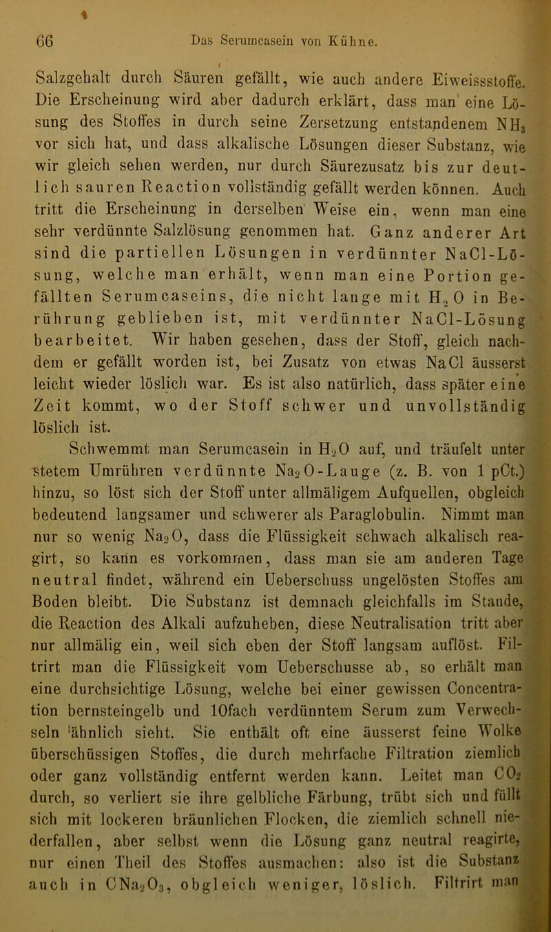 i Salzgehalt durch Säuren gefällt, wie auch andere Eiweissstoffe. Die Erscheinung wird aber dadurch erklärt, dass man eine Lö- sung des Stoffes in durch seine Zersetzung entstandenem NH3 vor sich hat, und dass alkalische Lösungen dieser Substanz, wie wir gleich sehen werden, nur durch Säurezusatz bis zur deut- lich sauren Reaction vollständig gefällt werden können. Auch tritt die Erscheinung in derselben Weise ein, wenn man eine sehr verdünnte Salzlösung genommen hat. Ganz anderer Art sind die partiellen Lösungen in verdünnter NaCl-Lö- sung, welche man erhält, wenn man eine Portion ge- fällten Serumcaseins, die nicht lange mit H2 0 in Be- rührung geblieben ist, mit verdünnter NaCl-Lösung bearbeitet. Wir haben gesehen, dass der Stoff', gleich nach- dem er gefällt worden ist, bei Zusatz von etwas Na CI äusserst leicht wieder löslich war. Es ist also natürlich, dass später eine Zeit kommt, wo der Stoff schwer und unvollständig löslich ist. Schwemmt man Serumcasein in EDO auf, und träufelt unter ■stetem Umrühren verdünnte Na^O-Lauge (z. B. von 1 pCt.) hinzu, so löst sich der Stoff unter allmäligem Aufquellen, obgleich bedeutend langsamer und schwerer als Paraglobulin. Nimmt man nur so wenig Na20, dass die Flüssigkeit schwach alkalisch rea- girt, so kann es Vorkommen, dass man sie am anderen Tage neutral findet, während ein Ueberschuss ungelösten Stoffes am Boden bleibt. Die Substanz ist demnach gleichfalls im Stande, die Reaction des Alkali aufzuheben, diese Neutralisation tritt aber nur allmälig ein, weil sich eben der Stoff langsam auflöst. Fil- trirt man die Flüssigkeit vom Ueberschusse ab, so erhält man eine durchsichtige Lösung, welche bei einer gewissen Concentra- tion bernsteingelb und lOfach verdünntem Serum zum Verwech- seln ‘ähnlich sieht. Sie enthält oft eine äusserst feine Wolke überschüssigen Stoffes, die durch mehrfache Filtration ziemlich oder ganz vollständig entfernt werden kann. Leitet man OO2 durch, so verliert sie ihre gelbliche Färbung, trübt sich und füllt sich mit lockeren bräunlichen Flocken, die ziemlich schnell nie- derfallen , aber selbst wenn die Lösung ganz neutral reagirte, nur einen Tlieil des Stoffes ausmachen: also ist die Substanz auch in CNa203, obgleich weniger, löslich. Filtrirt man