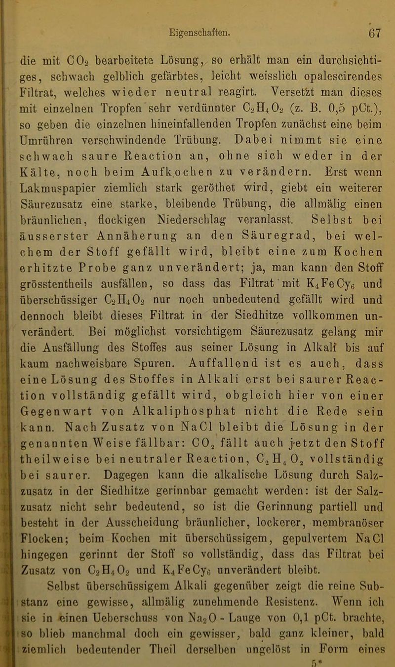 die mit C02 bearbeitete Lösung, so erhält man ein durchsichti- ges, schwach gelblich gefärbtes, leicht weisslich opalescirendes Filtrat, welches wieder neutral reagirt. Versetzt man dieses mit einzelnen Tropfen sehr verdünnter C0H4O2 (z. B. 0,5 pCt.), so geben die einzelnen hineinfallenden Tropfen zunächst eine beim Umrühren verschwindende Trübung. Dabei nimmt sie eine schwach saure Reaction an, ohne sich weder in der Kälte, noch beim Aufkochen zu verändern. Erst wenn Lakmuspapier ziemlich stark geröthet wird, giebt ein weiterer Säurezusatz eine starke, bleibende Trübung, die allmälig einen bräunlichen, flockigen Niederschlag veranlasst. Selbst bei äusserster Annäherung an den Säuregrad, bei wel- chem der Stoff gefällt wird, bleibt eine zum Kochen erhitzte Probe ganz unverändert; ja, man kann den Stoff grösstentheils ausfällen, so dass das Filtrat mit K4FeCy6 und überschüssiger C0H4O2 nur noch unbedeutend gefällt wird und dennoch bleibt dieses Filtrat in der Siedhitze vollkommen un- verändert. Bei möglichst vorsichtigem Säurezusatz gelang mir die Ausfällung des Stoffes aus seiner Lösung in Alkali bis auf kaum nachweisbare Spuren. Auffallend ist es auch, dass eine Lösung des Stoffes in Alkali erst bei saurer Reac- tion vollständig gefällt wird, obgleich hier von einer Gegenwart von Alkaliphosphat nicht die Rede sein kann. Nach Zusatz von NaCl bleibt die Lösung in der genannten Weise fällbar: C02 fällt auch jetzt den Stoff theilweise bei neutraler Reaction, C2II ., 02 vollständig bei saurer. Dagegen kann die alkalische Lösung durch Salz- zusatz in der Siedhitze gerinnbar gemacht werden: ist der Salz- zusatz nicht sehr bedeutend, so ist die Gerinnung partiell und besteht in der Ausscheidung bräunlicher, lockerer, membranöser Flocken; beim Kochen mit überschüssigem, gepulvertem NaCl hingegen gerinnt der Stoff so vollständig, dass das Filtrat bei Zusatz von C2H4O2 und ^FeCyr, unverändert bleibt. Selbst überschüssigem Alkali gegenüber zeigt die reine Sub- stanz eine gewisse, allmälig zunehmende Resistenz. Wenn ich sie in einen Ueberschuss von Na20 - Lauge von 0,1 pCt. brachte, so blieb manchmal doch ein gewisser, bald ganz kleiner, bald ziemlich bedeutender Tlieil derselben ungelöst in Form eines