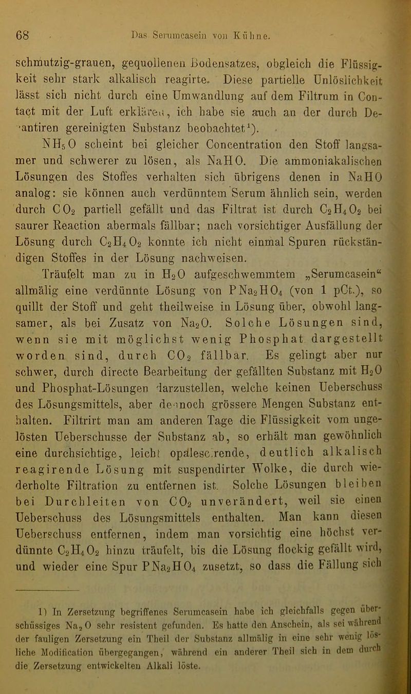 schmutzig-grauen, gequollenen Bodensatzes, obgleich die Flüssig- keit sehr stark alkalisch reagirte. Diese partielle Unlöslichkeit lässt sich nicht durch eine Umwandlung auf dem Filt.rum in Con- tact mit der Luft erklären, ich habe sie auch an der durch De- •antiren gereinigten Substanz beobachtet,1). NH50 scheint bei gleicher Concentration den Stoff langsa- mer und schwerer zu lösen, als NaHO. Die ammoniakalischen Lösungen des Stoffes verhalten sich übrigens denen in NaHO analog: sie können auch verdünntem Serum ähnlich sein, werden durch CO2 partiell gefällt und das Filtrat ist durch C2H402 bei saurer Reaction abermals fällbar; nach vorsichtiger Ausfällung der Lösung durch C2H4O2 konnte ich nicht einmal Spuren rückstän- digen Stoffes in der Lösung nachweisen. Träufelt man zu in H2O aufgeschwemmtem „Serumcasein“ allmälig eine verdünnte Lösung von PNa2H04 (von 1 pCt.), so quillt der Stoff und geht theilweise in Lösung über, obwohl lang- samer, als bei Zusatz von Na20. Solche Lösungen sind, wenn sie mit möglichst wenig Phosphat dargestellt worden sind, durch CO2 fällbar. Es gelingt aber nur schwer, durch directe Bearbeitung der gefällten Substanz mit H20 und Phosphat-Lösungen 'larzustellen, welche keinen Ueberschuss des Lösungsmittels, aber dennoch grössere Mengen Substanz ent- halten. Filtrirt man am anderen Tage die Flüssigkeit vom unge- lösten Ueberschusse der Substanz ab, so erhält man gewöhnlich eine durchsichtige, leicb! opalesc.rende, deutlich alkalisch reagirende Lösung mit suspendirter Wolke, die durch wie- derholte Filtration zu entfernen ist. Solche Lösungen bleiben bei Durchleiten von CO2 unverändert, weil sie einen Ueberschuss des Lösungsmittels enthalten. Man kann diesen Ueberschuss entfernen, indem man vorsichtig eine höchst ver- dünnte C2H402 hinzu träufelt, bis die Lösung flockig gefällt wird, und wieder eine SpurPNa2H04 zusetzt, so dass die Fällung sich 1) In Zersetzung begriffenes Serumcasein habe ich gleichfalls gegen über- schüssiges Na2 0 sehr resistent gefunden. Es hatte den Anschein, als sei während der fauligen Zersetzung ein Theil der Substanz all malig in eine sehr wenig lös- liche Modification übergegangen, während ein anderer Theil sich in dem duich die Zersetzung entwickelten Alkali löste.