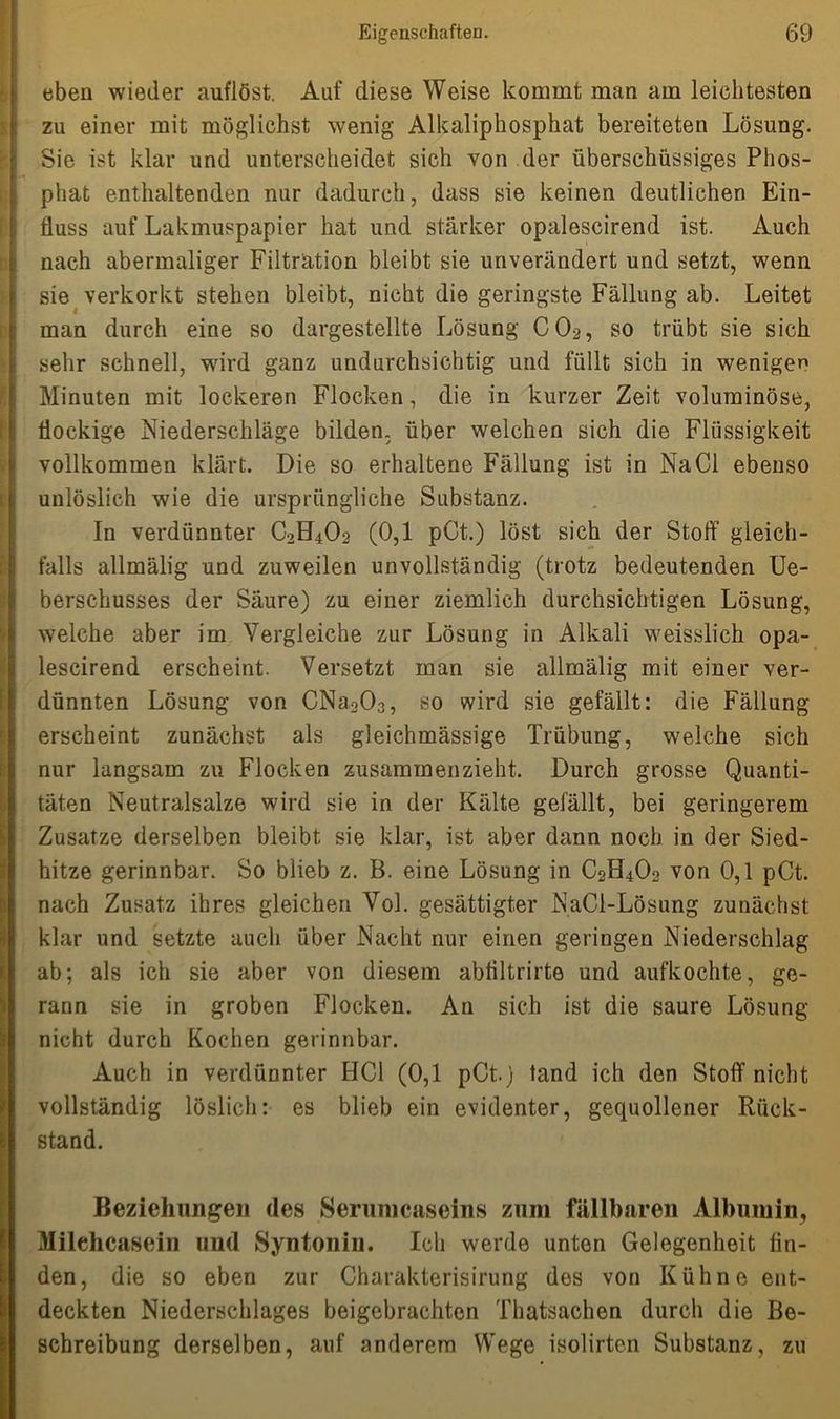 eben wieder auflöst. Auf diese Weise kommt man am leichtesten zu einer mit möglichst wenig Alkaliphosphat bereiteten Lösung. Sie ist klar und unterscheidet sich von der überschüssiges Phos- phat enthaltenden nur dadurch, dass sie keinen deutlichen Ein- fluss auf Lakmuspapier hat und stärker opalescirend ist. Auch nach abermaliger Filtration bleibt sie unverändert und setzt, wenn sie verkorkt stehen bleibt, nicht die geringste Fällung ab. Leitet man durch eine so dargestellte Lösung C02, so trübt sie sich sehr schnell, wird ganz undurchsichtig und füllt sich in wenigen Minuten mit lockeren Flocken, die in kurzer Zeit voluminöse, flockige Niederschläge bilden, über welchen sich die Flüssigkeit vollkommen klärt. Die so erhaltene Fällung ist in Na CI ebenso unlöslich wie die ursprüngliche Substanz. In verdünnter C2H4O2 (0,1 pCt.) löst sich der Stört' gleich- falls allmälig und zuweilen unvollständig (trotz bedeutenden Ue- berschusses der Säure) zu einer ziemlich durchsichtigen Lösung, welche aber im Vergleiche zur Lösung in Alkali weisslich opa- lescirend erscheint. Versetzt man sie allmälig mit einer ver- dünnten Lösung von CNa203, so wird sie gefällt: die Fällung erscheint zunächst als gleichmässige Trübung, welche sich nur langsam zu Flocken zusammenzieht. Durch grosse Quanti- täten Neutralsalze wird sie in der Kälte gefällt, bei geringerem Zusatze derselben bleibt sie klar, ist aber dann noch in der Sied- hitze gerinnbar. So blieb z. B. eine Lösung in C2H4Oo von 0,1 pCt. nach Zusatz ihres gleichen Vol. gesättigter NaCl-Lösung zunächst klar und setzte auch über Nacht nur einen geringen Niederschlag ab; als ich sie aber von diesem abfiltrirte und aufkochte, ge- rann sie in groben Flocken. An sich ist die saure Lösung nicht durch Kochen gerinnbar. Auch in verdünnter HCl (0,1 pCt.) tand ich den Stoff nicht vollständig löslich: es blieb ein evidenter, gequollener Rück- stand. Beziehungen des Serumcaseins zum fällbaren Albumin, Milehcsisein und Syntonin. Ich werde unten Gelegenheit fin- den, die so eben zur Charakterisirung des von Kühne ent- deckten Niederschlages beigebrachten Thatsachen durch die Be- schreibung derselben, auf anderem Wege isolirten Substanz, zu