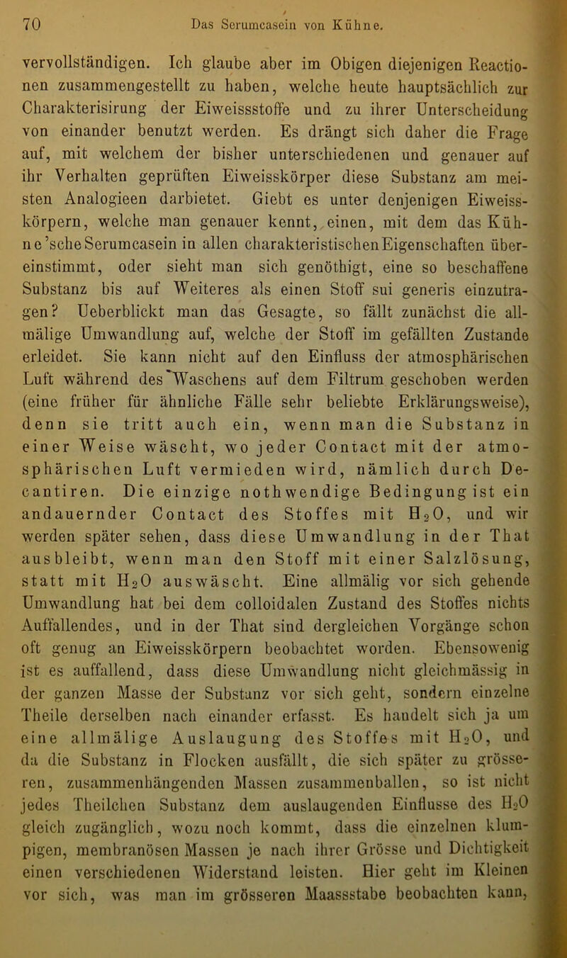 vervollständigen. Ich glaube aber im Obigen diejenigen Reactio- nen zusammengestellt zu haben, welche heute hauptsächlich zur Charakterisirung der Eiweissstoffe und zu ihrer Unterscheidung von einander benutzt werden. Es drängt sich daher die Frage auf, mit welchem der bisher unterschiedenen und genauer auf ihr Verhalten geprüften Ei weisskörper diese Substanz am mei- sten Analogieen darbietet. Giebt es unter denjenigen Eiweiss- körpern, welche man genauer kennt, einen, mit dem das Küh- ne’sche Serumcasein in allen charakteristischen Eigenschaften über- einstimmt, oder sieht man sich genöthigt, eine so beschaffene Substanz bis auf Weiteres als einen Stoff sui generis einzutra- gen? Ueberblickt man das Gesagte, so fällt zunächst die all- raälige Umwandlung auf, welche der Stoff im gefällten Zustande erleidet. Sie kann nicht auf den Einfluss der atmosphärischen Luft während des'Waschens auf dem Filtrum geschoben werden (eine früher für ähnliche Fälle sehr beliebte Erklärungsweise), denn sie tritt auch ein, wenn man die Substanz in einer Weise wäscht, wo jeder Contact mit der atmo- sphärischen Luft vermieden wird, nämlich durch De- cantiren. Die einzige nothwendige Bedingungist ein andauernder Contact des Stoffes mit H20, und wir werden später sehen, dass diese Umwandlung in der That ausbleibt, wenn man den Stoff mit einer Salzlösung, statt mit H20 auswäscht. Eine allmälig vor sich gehende Umwandlung hat bei dem colloidalen Zustand des Stoffes nichts Auffallendes, und in der That sind dergleichen Vorgänge schon oft genug an Eiweisskörpern beobachtet worden. Ebensowenig ist es auffallend, dass diese Umwandlung nicht gleichmässig in der ganzen Masse der Substanz vor sich geht, sondern einzelne Theile derselben nach einander erfasst. Es handelt sich ja um eine allmälige Auslaugung des Stoffes mit BUO, und da die Substanz in Flocken ausfällt, die sich später zu grösse- ren, zusammenhängenden Massen zusammenballen, so ist nicht jedes Theilchcn Substanz dem auslaugenden Einflüsse des ILO gleich zugänglich, wozu noch kommt, dass die einzelnen klum- pigen, membranösen Massen je nach ihrer Grösse und Dichtigkeit einen verschiedenen Widerstand leisten. Hier geht im Kleinen vor sich, was man im grösseren Maassstabe beobachten kann,