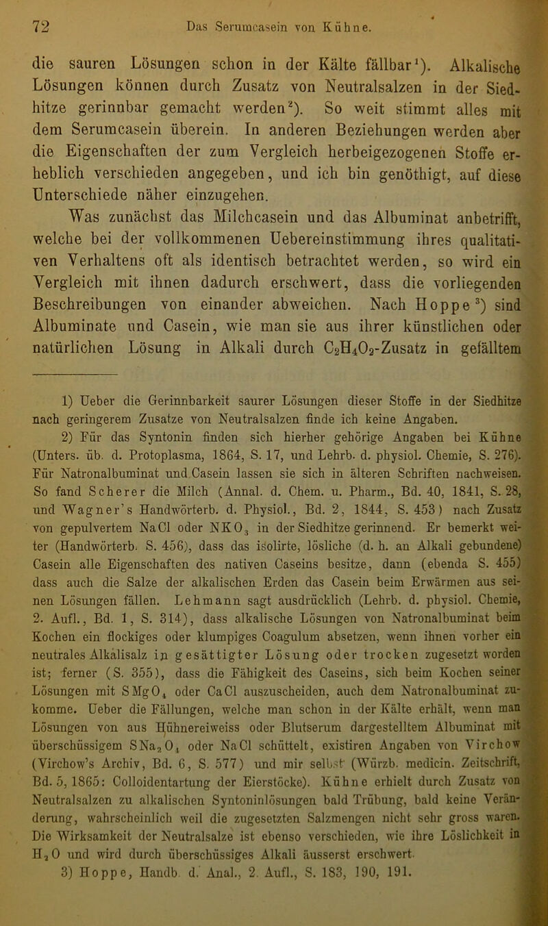 die sauren Lösungen schon in der Kälte fällbar1). Alkalische Lösungen können durch Zusatz von Neutralsalzen in der Sied- hitze gerinnbar gemacht werden2). So weit stimmt alles mit dem Serumcasein überein. In anderen Beziehungen werden aber die Eigenschaften der zum Vergleich herbeigezogenen Stoffe er- heblich verschieden angegeben, und ich bin genöthigt, auf diese Unterschiede näher einzugehen. Was zunächst das Milchcasein und das Albuminat anbetrifft, welche bei der vollkommenen Uebereinstimmung ihres qualitati- ven Verhaltens oft als identisch betrachtet werden, so wird ein Vergleich mit ihnen dadurch erschwert, dass die vorliegenden Beschreibungen von einander abweichen. Nach Hoppe3) sind Albuminate und Casein, wie man sie aus ihrer künstlichen oder natürlichen Lösung in Alkali durch C2H402-Zusatz in gefälltem 1) Ueber die Gerinnbarkeit saurer Lösungen dieser Stoffe in der Siedhitze nach geringerem Zusatze von Neutralsalzen finde ich keine Angaben. 2) Für das Syntonin finden sich hierher gehörige Angaben bei Kühne (Unters, üb. d. Protoplasma, 1864, S. 17, und Lehrb. d. physiol. Chemie, S. 276). Für Natronalbuminat und Casein lassen sie sich in älteren Schriften nachweisen. So fand Scherer die Milch (Annal. d. Chem. u. Pharm., Bd. 40, 1841, S. 28, und Wagner’s Handwörterb. d. Physiol., Bd. 2, 1844, S. 453) nach Zusatz von gepulvertem Na CI oder NKO, in der Siedhitze gerinnend. Er bemerkt wei- ter (Handwörterb. S. 456), dass das isolirte, lösliche (d. h. an Alkali gebundene) Casein alle Eigenschaften des nativen Caseins besitze, dann (ebenda S. 455) dass auch die Salze der alkalischen Erden das Casein beim Erwärmen aus sei- nen Lösungen fällen. Lehmann sagt ausdrücklich (Lehrb. d. physiol. Chemie, 2. Aufl., Bd. 1, S. 314), dass alkalische Lösungen von Natronalbuminat beim Kochen ein flockiges oder klumpiges Coagulum absetzen, wenn ihnen vorher ein neutrales Alkalisalz in gesättigter Lösung oder trocken zugesetzt worden ist; ferner (S. 355), dass die Fähigkeit des Caseins, sich beim Kochen seiner Lösungen mit SMg04 oder Ca CI auszuscheiden, auch dem Natronalbuminat zu- komme. Ueber die Fällungen, welche man schon in der Kälte erhält, wenn man Lösungen von aus BJühnereiweiss oder Blutserum dargestelltem Albuminat mit überschüssigem SNa20, oder NaCl schüttelt, existiren Angaben von Virchow (Virchow’s Archiv, Bd. 6, S. 577) und mir selbst' (Würzb. medicin. Zeitschrift, Bd. 5, 1865: Colloidentartung der Eierstöcke). Kühne erhielt durch Zusatz von Neutralsalzen zu alkalischen Syntoninlösungen bald Trübung, bald keine Verän- derung, wahrscheinlich weil die zugesetzten Salzmengen nicht sehr gross waren. Die Wirksamkeit der Neutralsalze ist ebenso verschieden, wie ihre Löslichkeit in HaO und wird durch überschüssiges Alkali äusserst erschwert. 3) Hoppe, Handb d. Anal., 2. Aufl., S. 183, 190, 191.