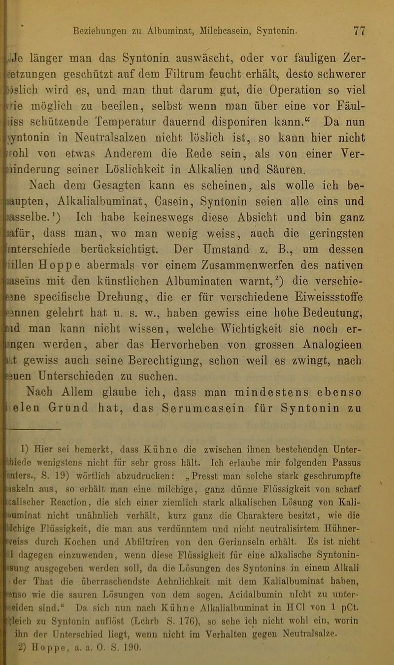 , Je läuger man das Syntonin auswäscht, oder vor fauligen Zer- et.zungen geschützt auf denn Filtrum feucht erhält, desto schwerer islich wird es, und man thut darum gut, die Operation so viel fde möglich zu beeilen, selbst wenn man über eine vor Fäul- • iss schützende Temperatur dauernd disponiren kann.“ Da nun \yntonin in Neutralsalzen nicht löslich ist, so kann hier nicht ohl von etwas Anderem die Rede sein, als von einer Ver- !Änderung seiner Löslichkeit in Alkalien und Säuren. Nach dem Gesagten kann es scheinen, als wolle ich be- haupten, Alkalialbuminat, Casein, Syntonin seien alle eins und dasselbe.1) Ich habe keineswegs diese Absicht und bin ganz aafür, dass man, wo man wenig weiss, auch die geringsten Unterschiede berücksichtigt. Der Umstand z. B., um dessen illen Hoppe abermals vor einem Zusammenwerfen des nativen aaseins mit den künstlichen Albuminaten warnt,2) die verschie- * eine specifische Drehung, die er für verschiedene Eiweissstoffe emnen gelehrt hat u. s. w., haben gewiss eine hohe Bedeutung, nd man kann nicht wissen, welche Wichtigkeit sie noch er- lügen werden, aber das Hervorheben von grossen Analogieen i.t gewiss auch seine Berechtigung, schon weil es zwingt, nach ■men Unterschieden zu suchen. Nach Allem glaube ich, dass man mindestens ebenso i eien Grund hat, das Serumcasein für Syntonin zu 1) Hier sei bemerkt, dass Kühne die zwischen ihnen bestehenden Unter- rbiede wenigstens nicht für sehr gross hält. Ich erlaube mir folgenden Passus ■nters., S. 19) wörtlich abzudrucken: „Presst man solche stark geschrumpfte iiskeln aus, so erhält, man eine milchige, ganz dünne Flüssigkeit von scharf malischer Reaction, die sich einer ziemlich stark alkalischen Lösung von Kali- •uminat nicht unähnlich verhält, kurz ganz die Charaktere besitzt, wie die • lchige Flüssigkeit, die man aus verdünntem und nicht neutralisirtem Hühner- fveiss durch Kochen und Abfiltriren von den Gerinnseln erhält. Es ist nicht 1 dagegen einzuwenden, wenn diese Flüssigkeit für eine alkalische Syntonin- 'Sung ausgegeben werden soll, da die Lösungen des Syntonins in einem Alkali der That die überraschendste Aehnlichkeit, mit dem Kalialbuminat. haben, mso wie die sauren Lösungen von dem sogen. Acidalburain nicht zu unter- eiden sind.“ La sich nun nach Kühne Alkalialbuminat in IICl von 1 pCt. ;leich zu Syntonin auflöst (Lchrb S. 176), so sehe ich nicht wohl ein, worin ihn der Unterschied liegt, wenn nicht im Verhalten gegen Neutralsalze. 2) Hoppe, a. a. 0. S. 190.