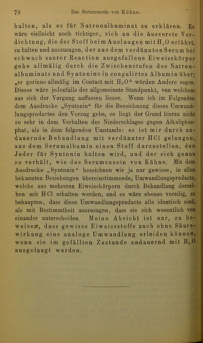 halten, als es für Natronalbuminat zu erklären. Es wäre vielleicht noch richtiger, sich an die äusserste Ver- dichtung, die der Stoff beim Auslaugen mitH20 erfährt, zu halten und auszusagen, der aus dem verdünnten Serum bei schwach saurer Reaction ausgefallene Ei weisskörper gehe allmälig durch die Zwischenstufen des Natron- albuminats und Syntonins in coagulirtes Albumin über; „er gerinne allmälig im Contact mit H20“ würden Andere sagen. Dieses wäre jedenfalls der allgemeinste Standpunkt, von welchem aus sich der Vorgang auffassen Hesse. Wenn ich im Folgenden dem Ausdrucke „Syntonin“ für die Bezeichnung dieses Umwand- lungsproductes den Vorzug gebe, so liegt der Grund hierzu nicht so sehr in dem Verhalten des Niederschlages gegen Alkaliphos- phat, als in dem folgenden Umstande: es ist mir durch an- dauernde Behandlung mit verdünnter HCl gelungen, aus dem Serumalbumin einen Stoff darzustellen, den Jeder für Syntonin halten wird, und der sich genau so verhält, wie das Serumcasein von Kühne. Mit dem Ausdrucke „Syntonin“ bezeichnen wir ja nur gewisse, in allen bekannten Beziehungen übereinstimmende, Umwandlungsproducte, welche aus mehreren Eiweisskörpern durch Behandlung dersel- ben mit HCl erhalten werden, und es wäre ebenso voreilig, zu behaupten, dass diese Umwandlungsproducte alle identisch sind, als mit Bestimmtheit auszusagen, dass sie sich wesentlich von einander unterscheiden. Meine Absicht ist nur, zu be- weisen1, dass gewisse Eiweissstoffe auch ohne Säure- wirkung eine analoge Umwandlung erleiden können, wenn sie im gefällten Zustande andauernd mit H2 0 ausgelaugt werden.