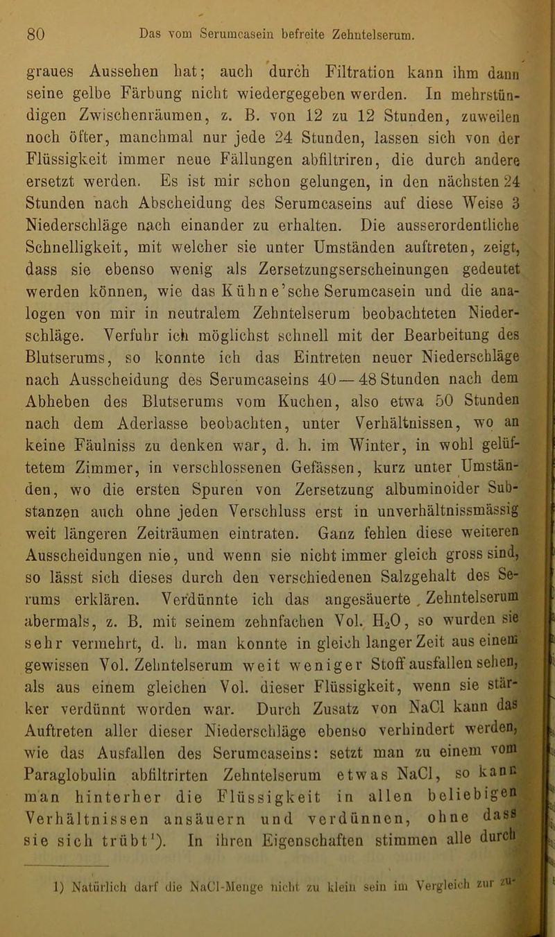 f ' graues Aussehen hat; auch durch Filtration kann ihm dann seine gelbe Färbung nicht wiedergegeben werden. In mehrstün- digen Zwischenräumen, z. B. von 12 zu 12 Stunden, zuweilen noch öfter, manchmal nur jede 24 Stunden, lassen sich von der Flüssigkeit immer neue Fällungen abfiltriren, die durch andere ersetzt werden. Es ist mir schon gelungen, in den nächsten 24 Stunden nach Abscheidung des Serumcaseins auf diese Weise 3 Niederschläge nach einander zu erhalten. Die ausserordentliche Schnelligkeit, mit welcher sie unter Umständen auftreten, zeigt, dass sie ebenso wenig als Zersetzungserscheinungen gedeutet werden können, wie das K üh n e’sehe Serumcasein und die ana- logen von mir in neutralem Zehntelserum beobachteten Nieder- schläge. Verfuhr ich möglichst schnell mit der Bearbeitung des Blutserums, so konnte ich das Eintreten neuer Niederschläge nach Ausscheidung des Serumcaseins 40 — 48 Stunden nach dem Abheben des Blutserums vom Kuchen, also etwa 50 Stunden nach dem Aderlässe beobachten, unter Verhältnissen, wo an keine Fäulniss zu denken war, d. h. im Winter, in wohl gelüf- tetem Zimmer, in verschlossenen Gefässen, kurz unter Umstän- den, wo die ersten Spuren von Zersetzung albuminoider Sub- stanzen auch ohne jeden Verschluss erst in unverhältnissmässig weit längeren Zeiträumen eintraten. Ganz fehlen diese weiteren Ausscheidungen nie, und wenn sie nicht immer gleich gross sind, so lässt sich dieses durch den verschiedenen Salzgehalt des Se- rums erklären. Verdünnte ich das angesäuerte , Zehntelserum abermals, z. B. mit seinem zehnfachen Vol. H>0, so wurden sie sehr vermehrt, d. h. man konnte in gleich langer Zeit aus einem gewissen Vol. Zehntelserum weit weniger Stoff ausfallen sehen, als aus einem gleichen Vol. dieser Flüssigkeit, wenn sie star- ker verdünnt worden war. Durch Zusatz von NaCl kann das Auftreten aller dieser Niederschläge ebenso verhindert werden, wie das Ausfallen des Serumcaseins: setzt man zu einem vom Paraglobulin abfiltrirten Zehntelserum etwas NaCl, so kann man hinterher die Flüssigkeit in allen beliebige0 Verhältnissen ansäuern und verdünnen, ohne dass sie sich trübt1). In ihren Eigenschaften stimmen alle durch 1) Natürlich darf die NaCl-Menge nicht zu klein sein iui Vergleich zur zU<
