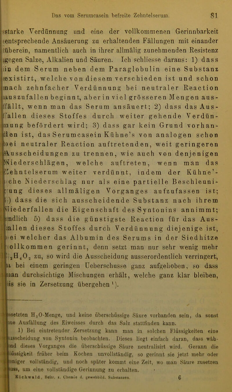 •starke Verdünnung und eine der vollkommenen Gerinnbarkeit entsprechende Ansäuerung zu erhaltenden Fällungen mit einander überein, namentlich auch in ihrer allmälig zunehmenden Resistenz .gegen Salze, Alkalien und Säuren. Ich schliesse daraus: 1) dass iin dem Serum neben dem Paraglobulin eine Substanz eexistirt, welche von diesem verschieden ist und schon mach zehnfacher Verdünnung bei neutraler Reaction aus zu fallen beginnt, aber in viel grösseren Mengen aus- fällt, wenn man das Serum ansäuert; 2) dass das Aus- fallen dieses Stoffes durch weiter gehende Verdün- Iung befördert wird; 3) dass gar kein Grund vorhan- 3n ist, das Serumcasein Kiihne’s von analogen schon ii neutraler Reaction auftretenden, weit geringeren usscheidungen zu trennen, wie auch von denjenigen iederschlägen, welche auftreten, wenn man das ehntelserum weiter verdünnt, indem der Kühne’- :he Niederschlag nur als eine partielle Besehleuni- mg dieses allmäligen Vorganges auf zufassen ist; dass die sich ausscheidende Substanz nach ihrem iederfallen die Eigenschaft des Syntonins annimmt; tdlich 5) dass die günstigste Reaction für das Aus- dien dieses Stoffes durch Verdünnung diejenige ist, ei welcher das Albumin des Serums in der Siedhitze Dllkommen gerinnt, denn setzt man nur sehr wenig mehr zu, so wird die Ausscheidung ausserordentlich verringert, bei einem geringen Ueberschusse ganz aufgehoben, so dass an durchsichtige Mischungen erhält, welche ganz klar bleiben, s sie in Zersetzung übergehen* 1). — 3etzten HfO-Menge, und keine überschüssige Säure vorhanden sein, da sonst io Ausfällung des Eiweisses durch das Salz stattfinden kann. 1) Bei eintretender Zersetzung kann man in solchen Flüssigkeiten eine lsscheidung von Syntonin beobachten. Dieses liegt einfach daran, dass wäh- nd dieses Vorganges die überschüssige Säure neutralisirt wird. Gerann die üssigkeit früher beim Kochen unvollständig, so gerinnt sie jetzt mehr oder miger vollständig, und noch später kommt eine Zeit, wo man Säure zusetzen iss, um eine vollständige Gerinnung zu erhalten. Eicltwald, Beilr. >. Chemie d. gewebbild. Substanzen. 6