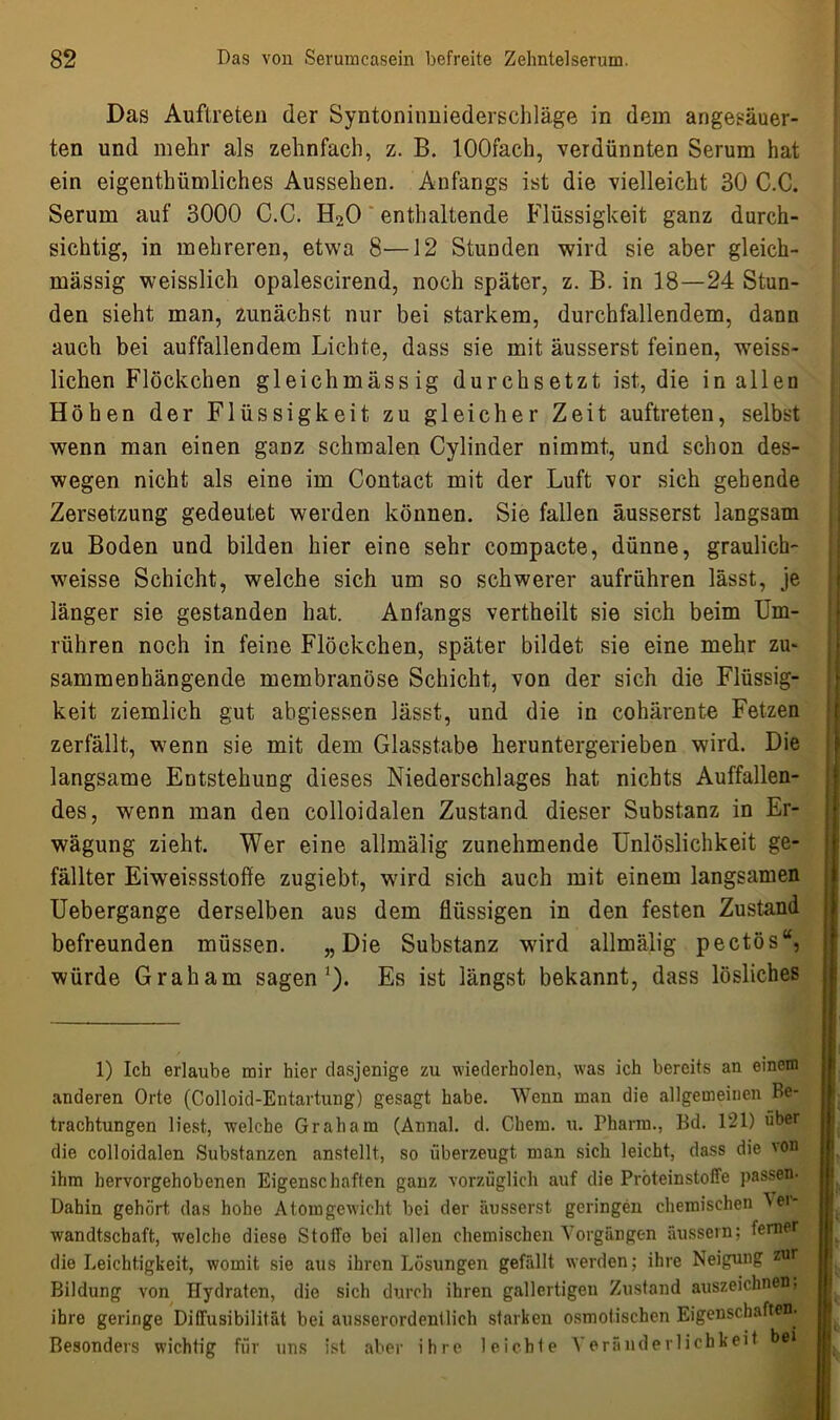 Das Auftreten der Syntoninniederschläge in dem angesäuer- ten und mehr als zehnfach, z. B. lOOfach, verdünnten Serum hat ein eigenthümliches Aussehen. Anfangs ist die vielleicht 30 C.C. Serum auf 3000 C.C. H20 enthaltende Flüssigkeit ganz durch- sichtig, in mehreren, etwa 8-—12 Stunden wird sie aber gleich- massig weisslich opalescirend, noch später, z. B. in 18—24 Stun- den sieht man, zunächst nur bei starkem, durchfallendem, dann auch bei auffallendem Lichte, dass sie mit äusserst feinen, weiss- lichen Flöckchen gleichmässig durchsetzt ist, die in allen Höhen der Flüssigkeit zu gleicher Zeit auftreten, selbst wenn man einen ganz schmalen Cylinder nimmt, und schon des- wegen nicht als eine im Contact mit der Luft vor sich gebende Zersetzung gedeutet werden können. Sie fallen äusserst langsam zu Boden und bilden hier eine sehr compacte, dünne, graulich- weisse Schicht, welche sich um so schwerer aufrühren lässt, je länger sie gestanden hat. Anfangs vertheilt sie sich beim Um- rühren noch in feine Flöckchen, später bildet sie eine mehr zu- sammenhängende membranöse Schicht, von der sich die Flüssig- keit ziemlich gut abgiessen lässt, und die in cohärente Fetzen zerfällt, wenn sie mit dem Glasstabe heruntergerieben wird. Die langsame Entstehung dieses Niederschlages hat nichts Auffallen- des, wenn man den colloidalen Zustand dieser Substanz in Er- wägung zieht. Wer eine allmälig zunehmende Unlöslichkeit ge- fällter Eiweissstoffe zugiebt, wird sich auch mit einem langsamen Uebergange derselben aus dem flüssigen in den festen Zustand befreunden müssen. „Die Substanz wird allmälig pectös“, würde Graham sagen1 *). Es ist längst bekannt, dass lösliches 1) Ich erlaube mir hier dasjenige zu wiederholen, was ich bereits an einem anderen Orte (Colloid-Entartung) gesagt habe. Wenn man die allgemeinen Be- trachtungen liest, welche Graham (Annal. d. Chem. u. Pharm., Bd. 121) «her die colloidalen Substanzen anstellt, so überzeugt man sich leicht, dass die von ihm hervorgehobenen Eigenschaften ganz vorzüglich auf die Pröteinstoffe passen. Dahin gehört das hohe Atomgewicht bei der äusserst geringen chemischen Ver- wandtschaft, welche diese Stoffe bei allen chemischen Vorgängen äussern; ferner die Leichtigkeit, womit sie aus ihren Lösungen gefällt werden; ihre Neigung z111* Bildung von Hydraten, die sich durch ihren gallertigen Zustand auszeichnen, ihre geringe Diffusibilität bei ausserordentlich starken osmotischen Eigenschaften- Besonders wichtig für uns ist aber ihre leichte Veränderlichkeit be