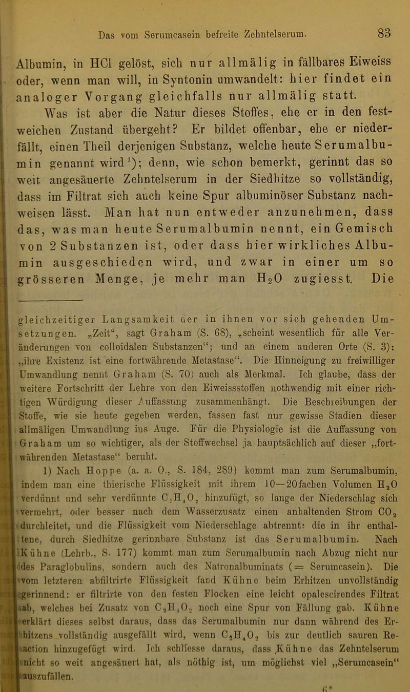 Albumin, in HCl gelöst, sicli nur allraälig in fällbares Eiweiss oder, wenn man will, in Syntonin umwandelt: hier findet ein analoger Vorgang gleichfalls nur allmälig statt. Was ist aber die Natur dieses Stoffes, ehe er in den fest- weichen Zustand übergeht? Er bildet offenbar, ehe er nieder- fällt, einen Theil derjenigen Substanz, welche heute Serumalbu- min genannt wird '); denn, wie schon bemerkt, gerinnt das so weit angesäuerte Zehntelserum in der Siedhitze so vollständig, dass im Filtrat sich auch keine Spur albuminöser Substanz nach- weisen lässt. Man hat nun entweder anzunehmen, dass das, was man heute Serumalbumin nennt, ein Gemisch von 2 Substanzen ist, oder dass hier wirkliches Albu- min ausgeschieden wird, und zwar in einer um so grösseren Menge, je mehr man H20 zugiesst. Die gleichzeitiger Langsamkeit oier in ihnen vor sich gehenden Um- setzungen. „Zeit“, sagt Graham (S. 68), „scheint wesentlich für alle Ver- änderungen von colloidalen Substanzen“; und an einem auderen Orte (S. 3): „ihre Existenz ist eine fortwährende Metastase“. Die Hinneigung zu freiwilliger Umwandlung nennt Graham (S. 70) auch als Merkmal. Ich glaube, dass der weitere Fortschritt dev Lehre von den Eiweissstofl'en nothwendig mit einer rich- tigen Würdigung dieser .Auffassung zusammenhängt. Die Beschreibungen der Stoffe, wie sie heute gegeben werden, fassen fast nur gewisse Stadien dieser allmäligen Umwandlung ins Auge. Für die Physiologie ist die Auffassung von Graham um so wichtiger, als der Stoffwechsel ja hauptsächlich auf dieser „fort- währenden Metastase“ beruht. 1) Nach Hoppe (a. a. 0., S. 184, 289) kommt man zum Serumalbumin, indem man eine thierische Flüssigkeit mit ihrem 10—20fachen Volumen H20 verdünnt und sehr verdünnte C,H40, hinzufügt, so lange der Niederschlag sich I vermehrt., oder besser nach dem Wasserzusatz einen anhaltenden Strom C02 | durchleitet, und die Flüssigkeit vom Niederschlage abtrennt: die in ihr enthal- I tene, durch Siedhitze gerinnbare Substanz ist das Serumalbumin. Nach Kühne (Lehrb., S. 177) kommt man zum Scrumalbumin nach Abzug nicht nur des Paraglobulins, sondern auch des Natronalbuminats (= Serumcasein). Die vom letzteren abfiltrirte Flüssigkeit fand Kühne beim Erhitzen unvollständig .gerinnend: er filtrirte von den festen Flocken eine leicht opalescirendes Filtrat ab, welches bei Zusatz von C,I1,02 noch eine Spur von Fällung gab. Kühne erklärt dieses selbst daraus, dass das Serumalbumin nur dann während des Er- hitzens vollständig ausgefällt wird, wenn C2H402 bis zur deutlich sauren Re- action hinzugefügt wird. Ich schliesse daraus, dass Kühne das Zehntelserum nicht so weit angesäuert hat, als nöthig ist, um möglichst viel „Serumcasein“ auszufällen.