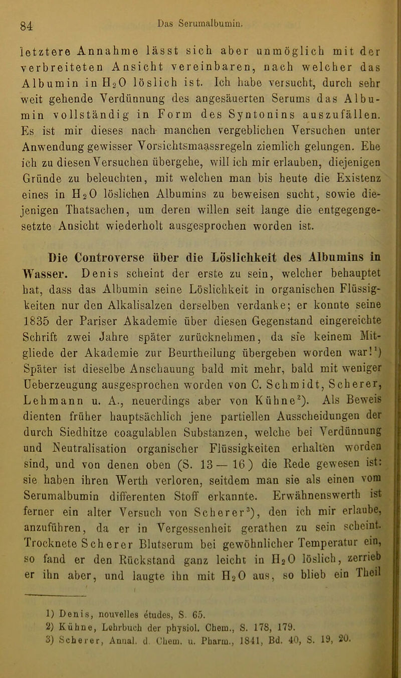 letztere Annahme lässt sich aber unmöglich mit der verbreiteten Ansicht vereinbaren, nach welcher das Albumin in H20 löslich ist. Ich habe versucht, durch sehr weit gehende Verdünnung des angesäuerten Serums das Albu- min vollständig in Form des Syntonins auszufällen. Es ist mir dieses nach manchen vergeblichen Versuchen unter Anwendung gewisser Vorsichtsmaassregeln ziemlich gelungen. Ehe ich zu diesen Versuchen übergehe, will ich mir erlauben, diejenigen Gründe zu beleuchten, mit welchen man bis heute die Existenz eines in H20 löslichen Albumins zu beweisen sucht, sowie die- jenigen Thatsachen, um deren willen seit lange die entgegenge- setzte Ansicht wiederholt ausgesprochen worden ist. Die Controverse über die Löslichkeit des Albumins in Wasser. Denis scheint der erste zu sein, welcher behauptet hat, dass das Albumin seine Löslichkeit in organischen Flüssig- keiten nur den Alkalisalzen derselben verdanke; er konnte seine 1835 der Pariser Akademie über diesen Gegenstand eingereichte Schrift zwei Jahre später zurücknehmen, da sie keinem Mit- gliede der Akademie zur Beurtheilung übergeben worden war!1) Später ist dieselbe Anschauung bald mit mehr, bald mit weniger Ueberzeugung ausgesprochen worden von C. Schmidt, Scherer, Lehmann u. A., neuerdings aber von Kühne2). Als Beweis dienten früher hauptsächlich jene partiellen Ausscheidungen der durch Siedhitze coagulablen Substanzen, welche bei Verdünnung und Neutralisation organischer Flüssigkeiten erhalten worden sind, und von denen oben (S. 13— 16) die Rede gewesen ist: sie haben ihren Werth verloren, seitdem man sie als einen vom Serumalbumin differenten Stoff erkannte. Erwähnenswerth ist ferner ein alter Versuch von Scherer3), den ich mir erlaube, anzuführen, da er in Vergessenheit gerathen zu sein scheint. Trocknete S ch er er Blutserum bei gewöhnlicher Temperatur ein, so fand er den Rückstand ganz leicht in IT20 löslich, zerrieb er ihn aber, und laugte ihn mit H20 aus, so blieb ein Theil 1) Denis, nouvelles etudes, S. 65. 2) Kühne, Lehrbuch der physiol. Chein., S. 178, 179. 3) Scherer, Anual. d. Chein. u. Phanu., 1841, Bd. 40, S. 19, 20.