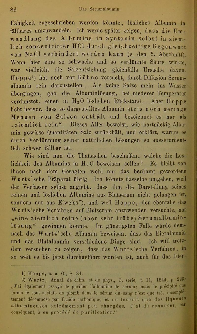Fähigkeit zugeschrieben werden könnte, lösliches Albumin in fällbares umzuwandeln. Ich werde später zeigen, dass die Um- wandlung des Albumins in Syntonin selbst in ziem- lich coneentrirter HCl durch gleichzeitige Gegenwart von NaCl verhindert werden kann (s. den 5. Abschnitt). Wenn hier eine so schwache und so verdünnte Säure wirkte, war vielleicht die Salzentziehung gleichfalls Ursache davon. Hoppe1) hat noch vor Kühne versucht, durch Diffusion Serura- albumin rein darzustellen. Als keine Salze mehr ins Wasser übergingen, gab die Albuminlösung, bei niederer Temperatur verdunstet, einen in H20 löslichen Rückstand. Aber Hoppe hebt hervor, dass so dargestelltes Albumin stets noch geringe Mengen von Salzen enthält und bezeichnet es nur als „ziemlich rein“. Dieses Alles beweist, wie hartnäckig Albu- min gewisse Quantitäten Salz zurückhält, und erklärt, warum es durch Verdünnung seiner natürlichen Lösungen so ausserordent- lich schwer fällbar ist. Wie sind nun die Thatsachen beschaffen, welche die Lös- lichkeit des Albumins in H20 beweisen sollen? Es bleibt von ihnen nach dem Gesagten wohl nur das berühmt gewordene Wurtz’sche Präparat übrig. Ich könnte dasselbe umgehen, weil der Verfasser selbst angiebt, dass ihm die Darstellung seines reinen und löslichen Albumins aus Blutserum nicht gelungen ist, sondern nur aus Eiweiss2), und weil Hoppe, der ebenfalls das Wurtz’sehe Verfahren auf Blutserum anzuwenden versuchte, nur „eine ziemlich reine (aber sehr trübe) Serumalbumin- lösung“ gewinnen konnte. Im günstigsten Falle würde dem- nach das Wurtz’sche Albumin beweisen, dass das Eieralbumin und das Blutalbumin verschiedene Dinge sind. Ich will trotz- dem versuchen zu zeigen, dass das Wurtz’sche Verfahren, in so weit es bis jetzt durchgeführt worden ist, auch für das Eier- 1) Hoppe, a. a. 0., S. 84. 2) Wurtz, Annal. de chim. et de phys., 3. Serie, t. 11, 1844, p. 223: „J’ai egalement essaye de purifier ralbumine de seriim; mais lo pröcipite que forme le sous-acetate do plomb dans le Serum du sang n’est que tres inconiple- temont ddcomposö par l’acide carbonique, et ne fournit que des liqueurs albumineuses oxtremement pou chargees. J’ai du renoncer, par consequent, ä ce procede de purification.“