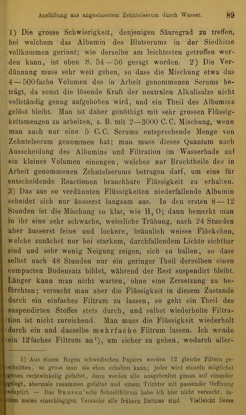 1) Die grosse Schwierigkeit, denjenigen Säuregrad zu treffen, bei welchem das Albumin des Blutserums in der Siedhitze vollkommen gerinnt; wie derselbe am leichtesten getroffen wer- den kann, ist oben S. 54 — 56 gesagt worden. 2) Die Ver- dünnung muss sehr weit gehen, so dass die Mischung etwa das 4 — 500fache Volumen des in Arbeit genommenen Serums be- trägt, da sonst die lösende Kraft der neutralen Alkalisalze nicht vollständig genug aufgehoben wird, und ein Theil des Albumins gelöst bleibt. Man ist daher genöthigt mit sehr grossen Flüssig- keitsmengen zu arbeiten, z. B. mit 2—3000 C. C. Mischung, wenn man auch nur eine 5 C. C. Serums entsprechende Menge von Zehntelserum genommen hat; mau muss dieses Quantum nach Ausscheidung des Albumins und Filtration im Wasserbade auf ein kleines Volumen einengen, welches nur Bruchtheile des in Arbeit genommenen Zehntelserums betragen darf, um eine für entscheidende Reactionen brauchbare Flüssigkeit zu erhalten. 3) Das aus so verdünnten Flüssigkeiten niederfallende Albumin scheidet sich nur äusserst langsam aus. In den ersten 8—12 Stunden ist die Mischung so klar, wie H20; dann bemerkt man in ihr eine sehr schwache, weissliche Trübung, nach 24 Stunden aber äusserst feine und lockere, bräunlich weisse Flöckchen, welche zunächst nur bei starkem, durchfallendem Lichte sichtbar sind und sehr wenig Neigung zeigen, sich zu ballen, so dass selbst nach 48 Stunden nur ein geringer Theil derselben einen compacten Bodensatz bildet, während der Rest suspendirt bleibt. Länger kann man nicht warten, ohne eine Zersetzung zu be- fürchten; versucht man aber die Flüssigkeit in diesem Zustande durch ein einfaches Filtrum zu lassen, so geht ein Theil des suspendirten Stoffes stets durch, und selbst wiederholte Filtra- tion ist nicht zureichend. Man muss die Flüssigkeit wiederholt i durch ein und dasselbe mehrfache Filtrum lassen. Ich wende ein 12faches Filtrum an1), um sicher zu gehen, wodurch aller- 1) Aus einem Bogen schwedischen Papiers werden 12 gleiche Filtern ge- schnitten, so gross man sie eben erhalten kann; jeder wird einzeln möglichst • genau rechtwinkelig gefaltet, dann werden alle ausgebreitet genau auf einander Lgelegt, abermals zusammen gefaltet und einem Trichter mit passender Oeffnung adaptirt. — Das Bunsen’sche Schnelltiltriun habe ich hier nicht, versucht, in- dem meine einschlägigen Versuche alle frühem Datums sind. Vielleicht liesse