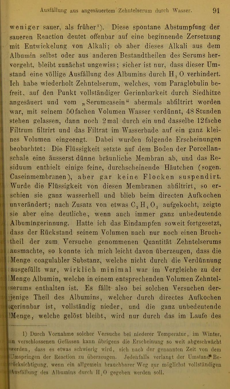 weniger sauer, als früher* 1). Diese spontane Abstumpfung der saueren Reaction deutet offenbar auf eine beginnende Zersetzung mit Entwickelung von Alkali; ob aber dieses Alkali aus dem Albumin selbst oder aus anderen Bestandteilen des Serums her- vorgeht. bleibt zunächst ungewiss; sicher ist nur, dass dieser Um- stand eine völlige Ausfüllung des Albumins durch H., 0 verhindert. Ich habe wiederholt Zehntelserum, welches, vom Paraglobulin be- freit, auf den Punkt vollständiger Gerinnbarkeit durch Siedhitze angesäuert und vom „Serumcasein“ abermals abfiltrirt worden war, mit seinem öOfachen Volumen Wasser verdünnt, 48 Stunden stehen gelassen, dann noch 2mal durch ein und dasselbe 12fache Filtrum filtrirt und das Filtrat im Wasserbade auf ein ganz klei- nes Volumen eingeengt. Dabei wurden folgende Erscheinungen beobachtet: Die Flüssigkeit setzte auf dem Boden der Porcellan- schale eine äusserst dünne bräunliche Membran ab, und das Re- siduum enthielt einige feine, durchscheinende Häutchen (sogen. Caseinmembranen), aber gar keine Flocken suspendirt. Wurde die Flüssigkeit von diesen Membranen abfiltrirt, so er- schien sie ganz wasserhell und blieb beim directen Aufkochen unverändert ; nach Zusatz von etwas C,2 H,t 0aufgekocht, zeigte sie aber eine deutliche, wenn auch immer ganz unbedeutende Albumingerinnung. Hatte ich das Eindampfen soweit fortgesetzt, dass der Rückstand seinem Volumen nach nur noch einen Bruch- theil der zum Versuche genommenen Quantität Zehntelserums ausmachte, so konnte ich mich leicht davon überzeugen, dass die Menge coagulabler Substanz, welche nicht durch die Verdünnung ausgefüllt war, wirklich minimal war im Vergleiche zu der Menge Albumin, welche in einem entsprechenden Volumen Zehntel- serums enthalten ist. Es fällt also bei solchen Versuchen der^ jenige Theil des Albumins, welcher durch directes Aufkochen Lgerinnbar ist, vollständig nieder, und die ganz unbedeutende ! Menge, welche gelöst bleibt, wird nur durch das im Laufe des 1) Durch Vornahme solcher Versuche bei niederer Temperatur, im Winter, n verschlossenen Gefässen kann übrigens die Erscheinung so weit abgeschwächt werden, dass es etwas schwierig wird, sich nach der genannten Zeit von dem i Jmspringen der Reaction zu überzeugen. Jedenfalls verlangt der Umstand* Be- [ iicksichtigung, wenn ein allgemein brauchbarer Weg zur möglichst vollständigen IAusfüllung des Albumins durch II,0 gegeben werden soll.