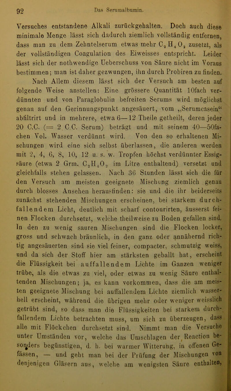 Versuches entstandene Alkali zurückgehalten. Doch auch diese minimale Menge lässt sich dadurch ziemlich vollständig entfernen, dass man zu dem Zehntelserum etwas mehr C2H402 zusetzt, als der vollständigen Coagulation des Eiweisses entspricht. Leider lässt sich der nothwendige Ueberschuss von Säure nicht im Voraus bestimmen; man ist daher gezwungen, ihn durch Probiren zu finden. Nach Allem diesem lässt sich der Versuch am besten auf folgende Weise anstellen: Eine grössere Quantität lOfach ver- dünnten und von Paraglobulin befreiten Serums wird möglichst genau auf den Gerinnungspunkt angesäuert, vom „Seruracasein“ abtiltrirt und in mehrere, etwa 6—12 Theile getheilt, deren jeder 20 C.C. (= 2 C G. Serum) beträgt und mit seinem 40—50fa- chen Vol. Wasser verdünnt wird. Von den so erhaltenen Mi- schungen wdrd eine sich selbst überlassen, die anderen werden mit 2, 4, 6, 8, 10, 12 u. s. wf. Tropfen höchst verdünnter Essig- säure (etwa 2 Grm. C2H.,02 im Litre enthaltend) versetzt und gleichfalls stehen gelassen. Nach 36 Stunden lässt sich die für den Versuch am meisten geeignete Mischung ziemlich genau durch blosses Ansehen herausfinden: sie und die ihr beiderseits zunächst stehenden Mischungen erscheinen, bei starkem durch- fallendem Licht, deutlich mit scharf contourirten, äusserst fei- nen Flocken durchsetzt, welche theilweise zu Boden gefallen sind, ln den zu wenig sauren Mischungen sind die Flocken locker, gross und schwach bräunlich, in den ganz oder jinnähernd rich- tig angesäuerten sind sie viel feiner, compacter, schmutzig weiss, und da sich der Stoff hier am stärksten geballt hat, erscheint die Flüssigkeit bei auffallendem Lichte im Ganzen weniger trübe, als die etwas zu viel, oder etwas zu Nvenig Säure enthal- tenden Mischungen; ja, es kann Vorkommen, dass die am meis- ten geeignete Mischung bei auffallendem Lichte ziemlich wasser- hell erscheint, während die übrigen mehr oder weniger weisslich getrübt sind, so dass man die Flüssigkeiten bei starkem durch- fallendem Lichte betrachten muss, um sich zu überzeugen, dass alle mit Flöckchen durchsetzt sind. Nimmt man die Versuche unter Umständen vor, welche das Umschlagen der Reaction be- sonders begünstigen, d. h. bei warmer Witterung, in offenen Be- fassen, — und geht man bei der Prüfung der Mischungen von denjenigen Gläsern aus, welche am wenigsten Säure enthalten,