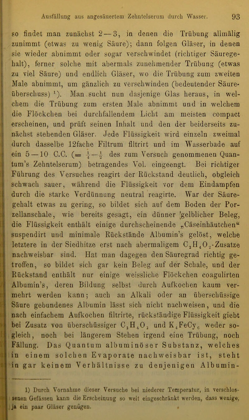 I [ i I; 0 0 Ausfällung aus angesäuertem Zehntelserum durch Wasser. 93 so findet man zunächst 2— 3, in denen die Trübung allmälig zunimmt (etwas zu wenig Säure); dann folgen Gläser, in denen sie wieder abuimmt oder sogar verschwindet (richtiger Säurege- halt), ferner solche mit abermals zunehmender Trübung (etwas zu viel Säure) und endlich Gläser, wo die Trübung zum zweiten Male abnimmt, um gänzlich zu verschwinden (bedeutender Säure- überschuss) *). Man sucht nun dasjenige Glas heraus, in wel- chem die Trübung zum ersten Male abnimmt und in welchem die Flöckchen bei durchfallendem Licht am meisten compact erscheinen, und prüft seinen Inhalt und den der beiderseits zu- nächst stehenden Gläser. Jede Flüssigkeit wird einzeln zweimal durch dasselbe 12fache Filtrum flltrirt und im Wasserbade auf ein 5 —10 C.C. (= \ des zum Versuch genommenen Quan- tum’s Zehntelserum) betragendes Vol. eingeengt. Bei richtiger Führung des Versuches reagirt der Rückstand deutlich, obgleich schwach sauer, während die Flüssigkeit vor dem Eindampfen durch die starke Verdünnung neutral reagirte. War der Säure- gehalt etwas zu gering, so bildet sich auf dem Boden der Por- zellanschale, wie bereits gesagt, ein dünner [gelblicher Beleg, die Flüssigkeit enthält einige durchscheinende „Cäseinhäutchen“ suspendirt und minimale Rückstände Albumin’s gelöst, welche letztere in der Siedhitze erst nach abermaligem C2H40.-Zusatze nachweisbar sind. Hat man dagegen den Säuregrad richtig ge- troffen, so bildet sich gar kein Beleg auf der Schale, und der Rückstand enthält nur einige weissliche Flöckchen coagulirten Albumin’s, deren Bildung selbst durch Aufkochen kaum ver- mehrt werden kann; auch an Alkali oder an überschüssige Säure gebundenes Albumin lässt sich nicht nachweisen, und die nach einfachem Aufkochen filtrirte, rückständige Flüssigkeit giebt bei Zusatz von überschüssiger C2H402 und K4FeCy6 weder so- gleich, noch bei längerem Stehen irgend eine Trübung, noch Fällung. Das Quantum albuminöser Substanz, welches in einem solchen Evaporate nachweisbar ist, steht in gar keinem Verhältnisse zu denjenigen Albumin- 1) Durch Vornahme dieser Versuche bei niederer Temperatur, in verschlos- senen Gefässen kann die Erscheinung so weit eingeschränkt werden, dass wenige, ja ein paar Gläser genügen. «