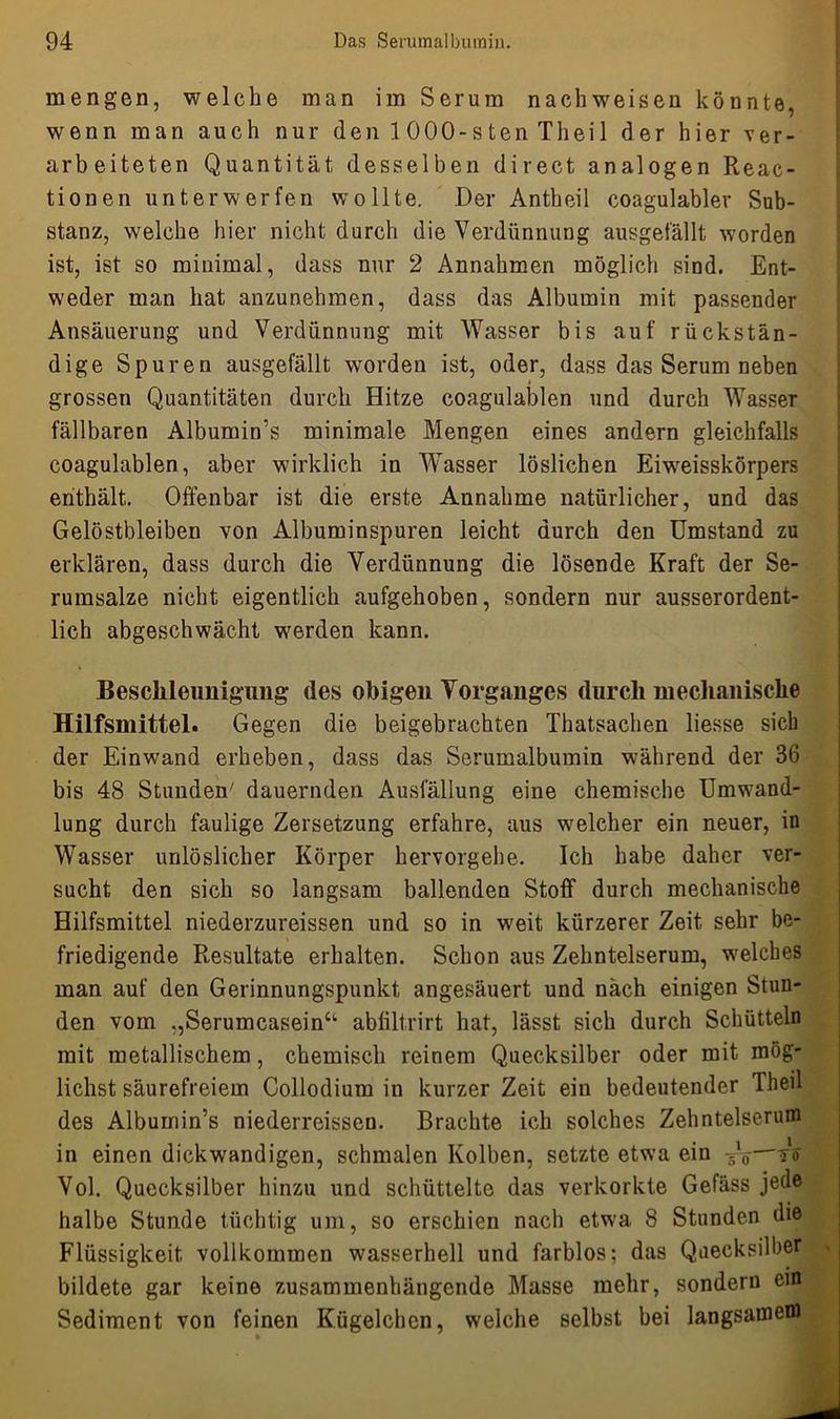 mengen, welche man im Serum nach weisen könnte, wenn man auch nur denlOOO-stenTheil der hier ver- arbeiteten Quantität desselben direct analogen Reac- tionen unterwerfen wollte. Der Antheil coagulabler Sub- stanz, welche hier nicht durch die Verdünnung ausgefällt worden ist, ist so minimal, dass nur 2 Annahmen möglich sind. Ent- weder man hat anzunehmen, dass das Albumin mit passender Ansäuerung und Verdünnung mit Wasser bis auf rückstän- dige Spuren ausgefällt worden ist, oder, dass das Serum neben grossen Quantitäten durch Hitze coagulablen und durch Wasser fällbaren Albumin’s minimale Mengen eines andern gleichfalls coagulablen, aber wirklich in Wasser löslichen Eiweisskörpers enthält. Offenbar ist die erste Annahme natürlicher, und das Gelöstbleiben von Albuminspuren leicht durch den Umstand zu erklären, dass durch die Verdünnung die lösende Kraft der Se- rumsalze nicht eigentlich aufgehoben, sondern nur ausserordent- lich abgeschwächt werden kann. Beschleunigung des obigen Vorganges durch mechanische Hilfsmittel. Gegen die beigebrachten Thatsachen liesse sich der Einwand erheben, dass das Serumalbumin während der 36 bis 48 Stunden7 dauernden Ausfällung eine chemische Umwand- lung durch faulige Zersetzung erfahre, aus welcher ein neuer, in Wasser unlöslicher Körper hervorgehe. Ich habe daher ver- sucht den sich so langsam ballenden Stoff durch mechanische Hilfsmittel niederzureissen und so in weit kürzerer Zeit sehr be- friedigende Resultate erhalten. Schon aus Zehntelserum, welches man auf den Gerinnungspunkt angesäuert und nach einigen Stun- den vom „Serumcaseina abfiltrirt hat, lässt sich durch Schütteln mit metallischem, chemisch reinem Quecksilber oder mit mög- lichst säurefreiem Collodium in kurzer Zeit ein bedeutender Theil des Albumin’s niederreissen. Brachte ich solches Zehntelserum in einen dickwandigen, schmalen Kolben, setzte etwa ein —?o Vol. Quecksilber hinzu und schüttelte das verkorkte Gefäss jede halbe Stunde tüchtig um, so erschien nach etwa 8 Stunden die Flüssigkeit vollkommen wasserhell und farblos; das Quecksilber bildete gar keine zusammenhängende Masse mehr, sondern ein Sediment von feinen Kügelchen, welche selbst bei langsamem