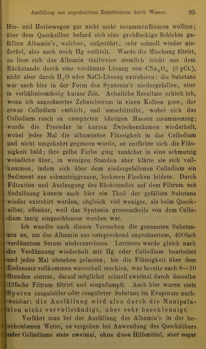 Hin- und Herbewegen gar nicht mehr zusammenfiiessen wollten; über dem Quecksilber befand sich eine grobflockige Schichte ge- fällten Albumin’s, welches, aufgerührt, sehr schnell wieder nie- derfiel, also auch noch Hg enthielt. Wurde die Mischung filtrirt, so liess sich das Albumin i,heilweise ziemlich leicht aus dem Rückstände durch eine verdünnte Lösung von CNa203 (5 pCt.), nicht aber durch H20 oder NaCl-Lösung extrahiren: die Substanz war auch hier in der Form des Syntonin’s niedergefallen, aber in verhältnissmässig kurzer Zeit. Aehnliche Resultate erhielt ich, wenn ich angesäuertes Zehntelserum in einen Kolben goss, der etwas Collodium enthielt, und umschüttelte, wmbei sich das Collodium rasch zu compacten häutigen Massen zusammenzog; wurde die Procedur in kurzen Zwischenräumen wiederholt, wobei jedes Mal die albuminöse Flüssigkeit in das Collodium und nicht umgekehrt gegossen wurde, so entfärbte sich die Flüs- sigkeit bald; ihre gelbe Farbe ging zunächst in eine schmutzig weissliehe über, in wenigen Stunden aber klärte sie sich “voll- kommen, indem sich über dem niedergefallenen Collodium ein Sediment aus schmutziggrauen, lockeren Flocken bildete. Durch Filtration und Auslaugung des Rückstandes auf dem Filtrum mit Sodalösung konnte auch hier ein Theil der gefällten Substanz wieder extrahirt werden, obgleich viel weniger, als beim Queck- silber, offenbar, weil das Syntonin grossentheils von dem Collo- dium innig eingeschlossen worden war. Ich wandte nach diesen Versuchen die genannten Substan- zen an, um das Albumin aus entsprechend angesäuertem, 400fach verdünntem Serum niederzureissen. Letzteres wurde gleich nach der Verdünnung wiederholt mit Hg oder, Collodium bearbeitet und jedes Mal abstehen gelassen, bis die Flüssigkeit über dem ■Bodensatz vollkommen wasserhell erschien, was bereits nach 8—10 'Stunden eintrat, darauf möglichst schnell zweimal durch dasselbe 12fache Filtrum filtrirt und eingedampft. Auch hier waren stets 'Spuren coagulabler odfer coagulirtcr Substanz im Evaporate nach- weisbar: die Ausfällung wird also durch die Manipula- tion nicht vervollständigt, aber sehr beschleunigt. Verfährt man bei der Ausfällung des Albumin’s in der be- schriebenen Weise, so vergehen bei Anwendung des Quecksilbers oder Collodiums stets zweimal, ohne diese Hilfsmittel, aber pogar