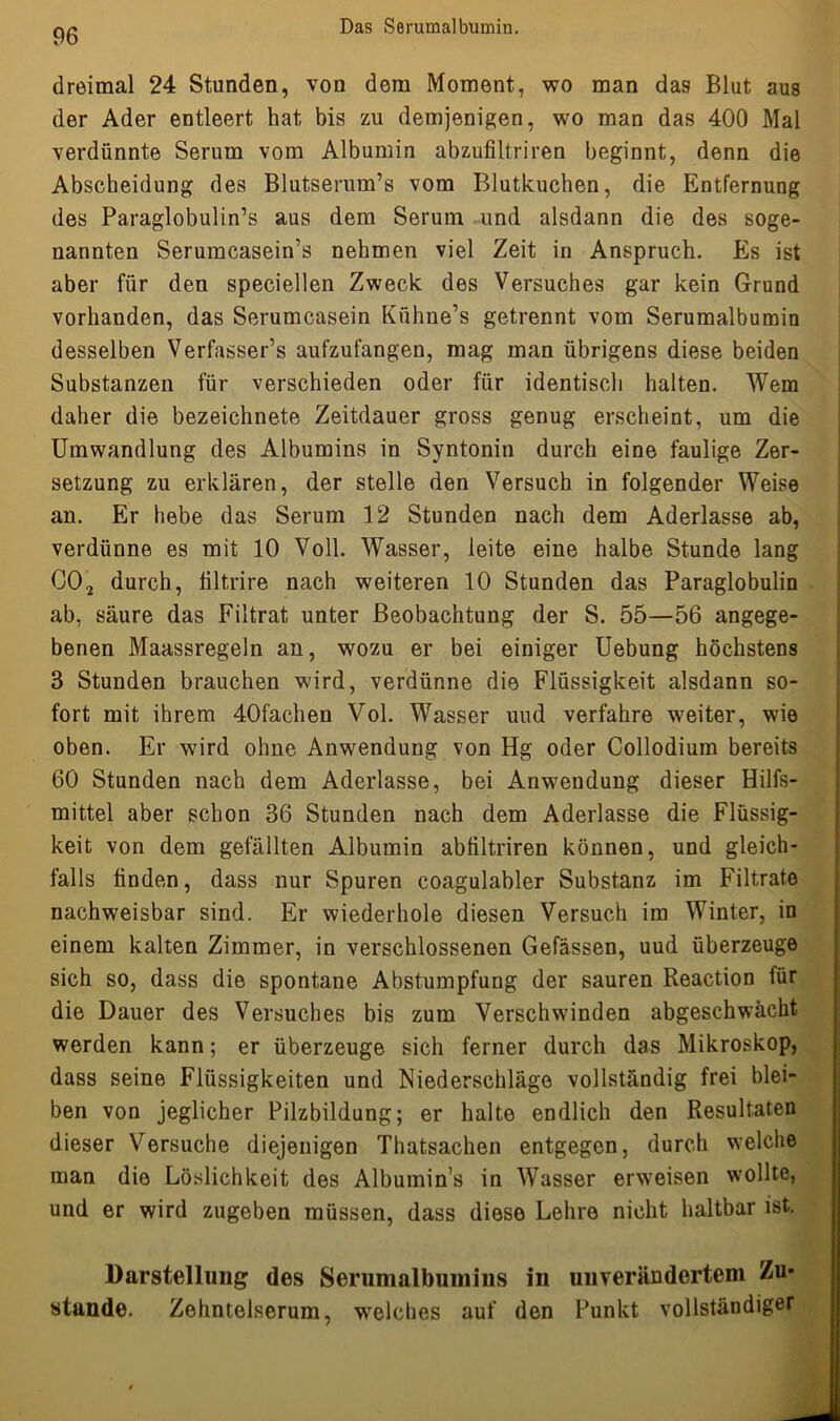 dreimal 24 Stunden, von dem Moment, wo man das Blut aus der Ader entleert hat bis zu demjenigen, wo man das 400 Mal verdünnte Serum vom Albumin abzufiltriren beginnt, denn die Abscheidung des Blutserum’s vom Blutkuchen, die Entfernung des Paraglobulin’s aus dem Serum und alsdann die des soge- nannten Serumcasein’s nehmen viel Zeit in Anspruch. Es ist aber für den speciellen Zweck des Versuches gar kein Grund vorhanden, das Serumcasein Kühne’s getrennt vom Serumalbumin desselben Verfasser’s aufzufangen, mag man übrigens diese beiden Substanzen für verschieden oder für identisch halten. Wem daher die bezeichnete Zeitdauer gross genug erscheint, um die Umwandlung des Albumins in Syntonin durch eine faulige Zer- setzung zu erklären, der stelle den Versuch in folgender Weise an. Er hebe das Serum 12 Stunden nach dem Aderlässe ab, verdünne es mit 10 Voll. Wasser, leite eine halbe Stunde lang C02 durch, tiltrire nach weiteren 10 Stunden das Paraglobulin ab, säure das Filtrat unter Beobachtung der S. 55—56 angege- benen Maassregeln an, wozu er bei einiger Uebung höchstens 3 Stunden brauchen wird, verdünne die Flüssigkeit alsdann so- fort mit ihrem 40fachen Vol. Wasser und verfahre weiter, wie oben. Er wird ohne Anwendung von Hg oder Collodium bereits 60 Stunden nach dem Aderlässe, bei Anwendung dieser Hilfs- mittel aber schon 36 Stunden nach dem Aderlässe die Flüssig- keit von dem gefällten Albumin abtiltriren können, und gleich- falls finden, dass nur Spuren coagulabler Substanz im Filtrate nachweisbar sind. Er wiederhole diesen Versuch im Winter, in einem kalten Zimmer, in verschlossenen Gefässen, uud überzeuge sich so, dass die spontane Abstumpfung der sauren Reaction für die Dauer des Versuches bis zum Verschwinden abgeschwächt werden kann; er überzeuge sich ferner durch das Mikroskop, dass seine Flüssigkeiten und Niederschläge vollständig frei blei- ben von jeglicher Pilzbildung; er halte endlich den Resultaten dieser Versuche diejenigen Thatsachen entgegen, durch welche man die Löslichkeit des Albumin’s in Wasser erweisen wollte, und er wird zugeben müssen, dass diese Lehre nicht haltbar ist. Darstellung des Serumalbumins in unverändertem Zu- stände. Zehntelserum, welches auf den Punkt vollständiger
