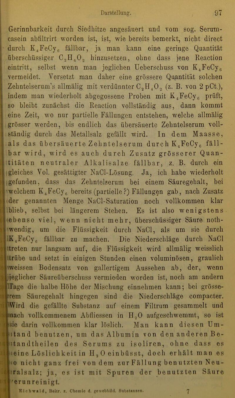Gerinnbarkeit durch Siedhitze angesäuert und vom sog. Serurn- casein abtiltrirt worden ist, ist, wie bereits bemerkt, nicht direct I durch K4FeCy6 fällbar, ja man kann eine geringe Quantität überschüssiger C2H402 hinzusetzen, ohne dass jene Reaction eintritt, selbst wenn man jeglichen Ueberschuss von K4FeCy6 vermeidet. Versetzt man daher eine grössere Quantität solchen Zehntelserum’s allmälig mit verdünnter C2H402 (z. B. von 2 pCt.), indem man wiederholt abgegossene Proben mit K4FeCy6 prüft, so bleibt zunächst die Reaction vollständig aus, dann kommt eine Zeit, wo nur partielle Fällungen entstehen, welche allmälig i grösser werden, bis endlich das übersäuerte Zehntelserum voll- 1 ständig durch das Metallsalz gefällt wird. In dem Maasse, . als das übersäuerte Zehntelserum durch K4FeCy6 fäll- bar wird, wird es auch durch Zusatz grösserer Quan- : titäten neutraler Alkalisalze fällbar, z. B. durch ein ii gleiches Vol. gesättigter NaCl-Lösung. Ja, ich habe wiederholt j gefunden, dass das Zehntelserum bei einem Säuregehalt, bei j welchem K4FeCy6 bereits (partielle?) Fällungen gab, nach Zusatz . der genannten Menge NaCl-Saturation noch vollkommen klar blieb, selbst bei längerem Stehen. Es ist also wenigstens ebenso viel, wenn nicht mehr, überschüssiger Säure noth- ■i wendig, um die Flüssigkeit durch NaCl, als um sie durch K.jFeCy,; fällbar zu machen. Die Niederschläge durch NaCl , treten nur langsam auf, die Flüssigkeit wird allmälig weisslich | ttrübe und setzt in einigen Stunden einen voluminösen, graulich I vweissen Bodensatz von gallertigem Aussehen ab, der, wenn ü ijeglicher Säureüberschuss vermieden worden ist, noch am andern f ITage die halbe Höhe der Mischung einnehmen kann; bei grösse- irrem Säuregehalt hingegen sind die Niederschläge compacter. AVird die gefällte Substanz auf einem Filtrum gesammelt und ' i nach vollkommenem Abfliessen in H,0 aufgeschwemmt, so ist I sde darin vollkommen klar löslich. Man kann diesen Um- | »Stand benutzen, um das Albumin von den anderen Bo- I standtheilen des Serums zu isoliren, ohne dass es | ;eine Löslich keit. in II2 0 einbüsst, docli erhält man es o nicht ganz frei von dem zur Fällung benutzten Neu- ralsalz; ja, es ist mit Spuren der benutzten Säure II 'erun reinigt. Kichwald, Beitr. z. Chemie d. gewebbild. Substanzen. 7 *
