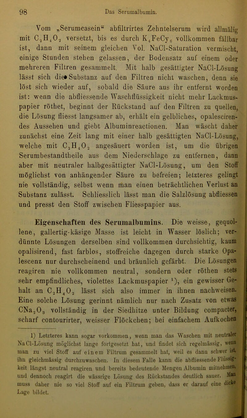 Vom „Serumcasein“ abfiltrirtes Zehntelserum wird allmälig mit C2H402 versetzt, bis es durch K4FeCyf) vollkommen fällbar ist, dann mit seinem gleichen Vol. NaCl-Saturation vermischt, einige Stunden stehen gelassen, der Bodensatz auf einem oder mehreren Filtren gesammelt. Mit halb gesättigter NaCl-Lösung lässt sich die»Substanz auf den Filtren nicht waschen, denn sie löst sich wieder auf, sobald die Säure aus ihr entfernt worden ist: wenn die abfliessende Waschflüssigkeit nicht mehr Lackmus- papier röthet, beginnt der Rückstand auf den Filtren zu quellen, die Lösung fliesst langsamer ab, erhält ein gelbliches, opalesciren- des Aussehen und giebt Albuminreactionen. Man wäscht daher zunächst eine Zeit lang mit einer halb gesättigten NaCl-Lösung, welche mit C2H402 angesäuert worden ist, um die übrigen Serumbestandtheile aus dem Niederschlage zu entfernen, dann aber mit neutraler halbgesättigter NaCl-Lösung, um den Stoff möglichst von anhängender Säure zu befreien; letzteres gelingt nie vollständig, selbst wenn man einen beträchtlichen Verlust an Substanz zulässt. Schliesslich lässt man die Salzlösung abfliessen und presst den Stoff zwischen Fliesspapier aus. Eigenschaften des Serumalbumins. Die weisse, gequol- lene, gallertig-käsige Masse ist leicht in Wasser löslich; ver- dünnte Lösungen derselben sind vollkommen durchsichtig, kaum opalisirend, fast farblos, stoffreiche dagegen durch starke Opa- lescenz nur durchscheinend und bräunlich gefärbt. Die Lösungen reagiren nie vollkommen neutral, sondern oder röthen stets sehr empfindliches, violettes Lackmuspapier 1), ein gewisser Ge- halt an C.2H402 lässt sich also immer in ihnen nachweisen. Eine solche Lösung gerinnt nämlich nur nach Zusatz von etwas CNa203 vollständig in der Siedhitze unter Bildung compacter, scharf contourirter, weisser Flöckchen; bei einfachem Aufkochen 1) Letzteres kann sogar Vorkommen, wenn man das Waschen mit neutraler NaCl-Lösung möglichst lange fortgesetzt hat, und findet sich regelmässig, wenn man zu viel Stoff auf einem Filtrum gesammelt hat, weil es dann schwer ist, ihn gleichmässig durchzuwaschen. In diesem Falle kann die abfliessende Flüssig- keit längst neutral reagiren und bereits bedeutende Mengen Albumin mitnehmen, und dennoch reagirt die Avässrige Lösung des Rückstandes deutlich sauer. M»i muss daher nie so viel StofT auf ein Filtrum geben, dass er darauf eine dicke Lage bildet.