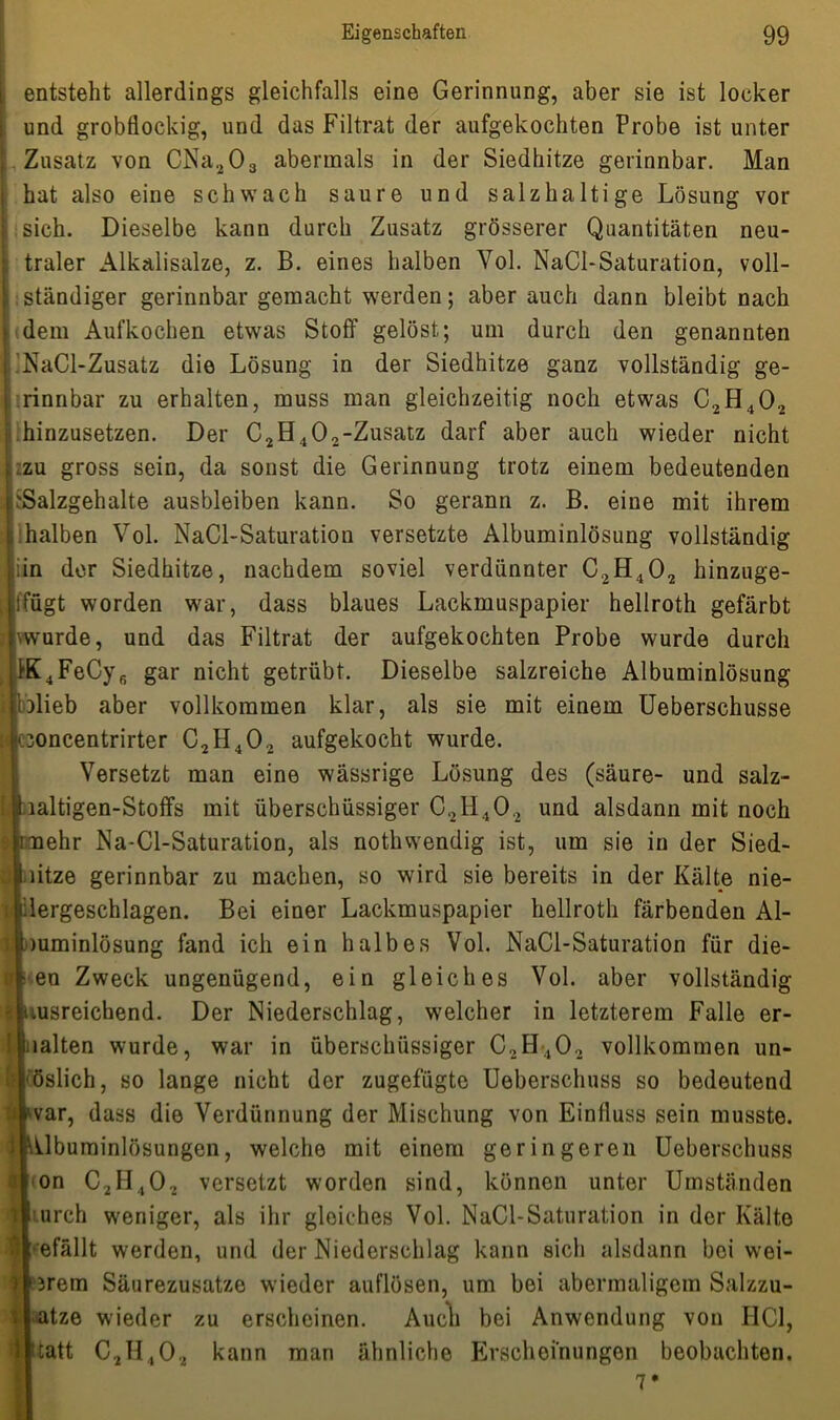 entsteht allerdings gleichfalls eine Gerinnung, aber sie ist locker und grobflockig, und das Filtrat der aufgekochten Probe ist unter Zusatz von CNa203 abermals in der Siedhitze gerinnbar. Man hat also eine schwach saure und salzhaltige Lösung vor sich. Dieselbe kann durch Zusatz grösserer Quantitäten neu- traler Alkalisalze, z. B. eines halben Vol. NaCl-Saturation, voll- ständiger gerinnbar gemacht werden; aber auch dann bleibt nach dem Aufkochen etwas Stoff gelöst; um durch den genannten ’NaCl-Zusatz die Lösung in der Siedhitze ganz vollständig ge- rinnbar zu erhalten, muss man gleichzeitig noch etwas C2H402 .hinzusetzen. Der C2H402-Zusatz darf aber auch wieder nicht zu gross sein, da sonst die Gerinnung trotz einem bedeutenden ^Salzgehalte ausbleiben kann. So gerann z. B. eine mit ihrem halben Vol. NaCl-Saturation versetzte Albuminlösung vollständig iin der Siedhitze, nachdem soviel verdünnter C2H402 hinzuge- |ffügt worden war, dass blaues Lackmuspapier hellroth gefärbt wurde, und das Filtrat der aufgekochten Probe wurde durch K4FeCy6 gar nicht getrübt. Dieselbe salzreiche Albuminlösung }lieb aber vollkommen klar, als sie mit einem Ueberschusse 30ncentrirter C2H402 aufgekocht wurde. 1 Versetzt man eine wässrige Lösung des (säure- und salz- laltigen-Stoffs mit überschüssiger C2H402 und alsdann mit noch [mehr Na-Cl-Saturation, als nothwendig ist, um sie in der Sied- litze gerinnbar zu machen, so wird sie bereits in der Kälte nie- lergeschlagen. Bei einer Lackmuspapier hellroth färbenden Al- mminlösung fand ich ein halbes Vol. NaCl-Saturation für die- en Zweck ungenügend, ein gleiches Vol. aber vollständig msreichend. Der Niederschlag, welcher in letzterem Falle er- lalten wurde, war in überschüssiger C2H402 vollkommen un- öslich, so lange nicht der zugefügte Ueberschuss so bedeutend | war, dass die Verdünnung der Mischung von Einfluss sein musste. J Mlbuminlösungen, welche mit einem geringeren Ueberschuss «on C2H402 versetzt worden sind, können unter Umständen urch weniger, als ihr gleiches Vol. NaCl-Saturation in der Kälte efällt werden, und der Niederschlag kann sich alsdann bei wei- terem Säurezusatze wieder auflösen, um bei abermaligem Salzzu- atze wieder zu erscheinen. Audi bei Anwendung von HCl, tatt C2H402 kann man ähnliche Erscheinungen beobachten.