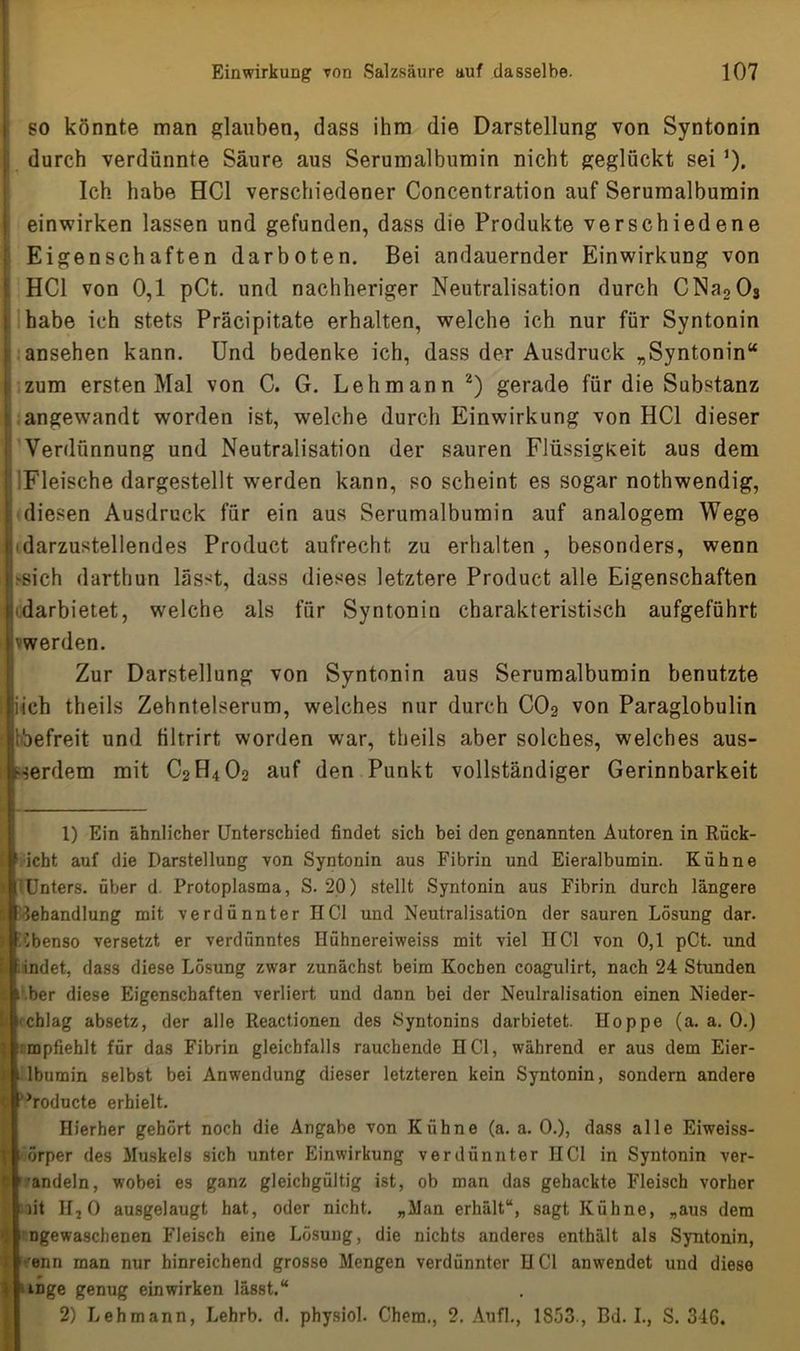 so könnte man glauben, dass ihm die Darstellung von Syntonin ! durch verdünnte Säure aus Serumalbumin nicht geglückt seiJ). Ich habe HCl verschiedener Concentration auf Serumalbumin einwirken lassen und gefunden, dass die Produkte verschiedene Eigenschaften darboten. Bei andauernder Einwirkung von HCl von 0,1 pCt. und nachheriger Neutralisation durch CNa203 habe ich stets Präcipitate erhalten, welche ich nur für Syntonin i ansehen kann. Und bedenke ich, dass der Ausdruck „Syntonin“ i zum ersten Mal von C. G. Lehmann 1 2) gerade für die Substanz angewandt worden ist, welche durch Einwirkung von HCl dieser Verdünnung und Neutralisation der sauren Flüssigkeit aus dem : Fleische dargestellt werden kann, so scheint es sogar nothwendig, diesen Ausdruck für ein aus Serumalbumin auf analogem Wege 'darzustellendes Product aufrecht zu erhalten , besonders, wenn ^sich darthun lasst, dass dieses letztere Product alle Eigenschaften bdarbietet, welche als für Syntonin charakteristisch aufgeführt vwerden. Zur Darstellung von Syntonin aus Serumalbumin benutzte iich theils Zehntelserum, welches nur durch C02 von Paraglobulin bbefreit und filtrirt worden war, theils aber solches, welches aus- serdem mit C2H4O2 auf den Punkt vollständiger Gerinnbarkeit 1) Ein ähnlicher Unterschied findet sich bei den genannten Autoren in Rück- icht auf die Darstellung von Syntonin aus Fibrin und Eieralbumin. Kühne Unters, über d. Protoplasma, S. 20) stellt Syntonin aus Fibrin durch längere Behandlung mit verdünnter HCl und Neutralisation der sauren Lösung dar. ebenso versetzt er verdünntes Hühnereiweiss mit viel HCl von 0,1 pCt. und findet, dass diese Lösung zwar zunächst beim Kochen coagulirt, nach 24 Stunden c i .ber diese Eigenschaften verliert und dann bei der Neulralisation einen Nieder- chlag absetz, der alle Reactionen des Syntonins darbietet. Hoppe (a. a. 0.) mpfiehlt für das Fibrin gleichfalls rauchende HCl, während er aus dem Eier- lbumin selbst bei Anwendung dieser letzteren kein Syntonin, sondern andere | ’roducte erhielt. Hierher gehört noch die Angabe von Kühne (a. a. 0.), dass alle Eiweiss- örper des Muskels sich unter Einwirkung verdünnter HCl in Syntonin ver- C sandeln, wobei es ganz gleichgültig ist, ob man das gehackte Fleisch vorher nt II20 ausgelaugt hat, oder nicht. „Man erhält“, sagt Kühne, „aus dem IIngewaschenen Fleisch eine Lösung, die nichts anderes enthält als Syntonin, ■enn man nur hinreichend grosse Mengen verdünnter HCl anwendet und diese mge genug einwirken lässt.“ 2) Lehmann, Lehrb. d. physiol. Chem., 2. Aufl., 1853., Bd. I., S. 346.