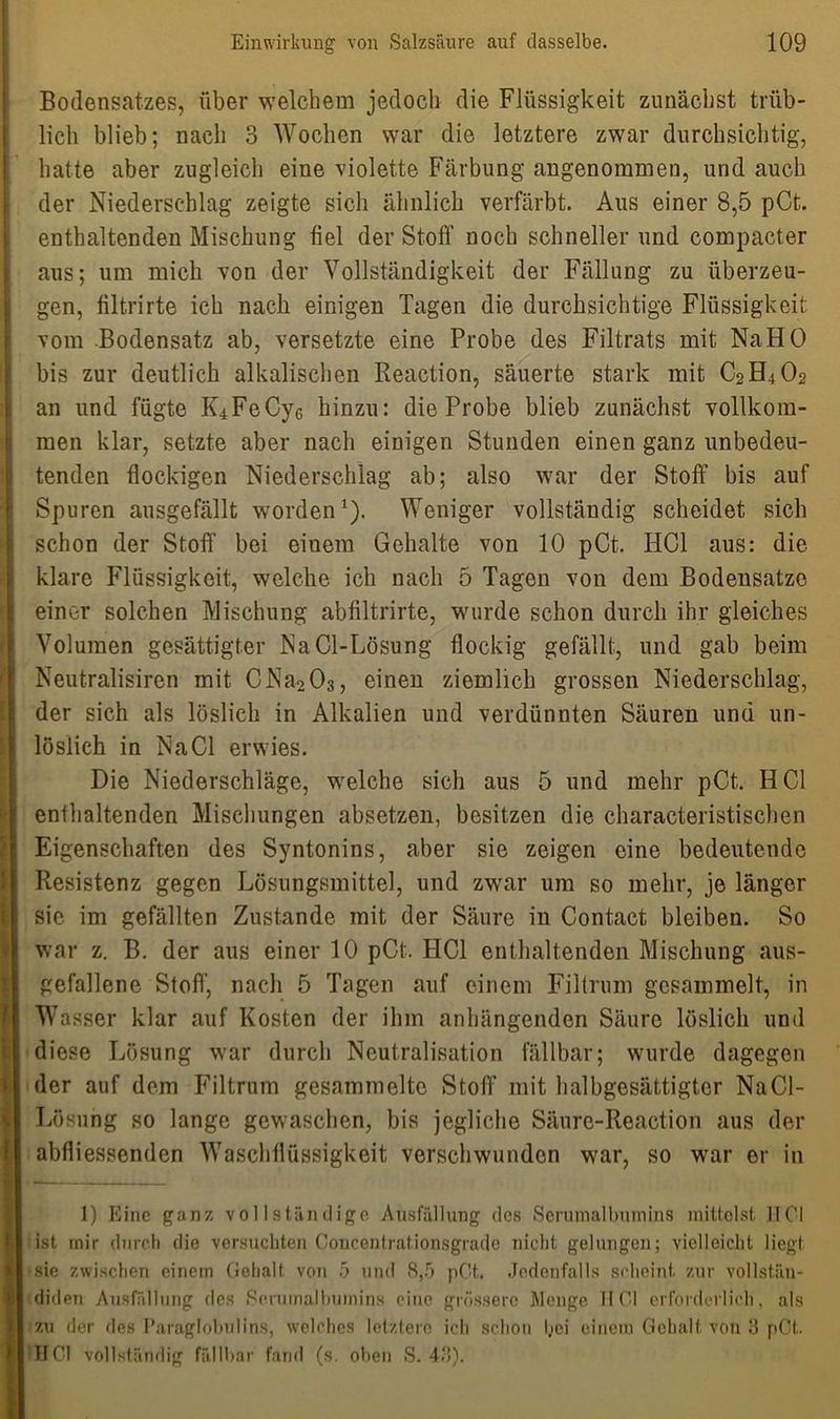 Bodensatzes, über welchem jedoch die Flüssigkeit zunächst trüb- licli blieb; nach 3 Wochen war die letztere zwar durchsichtig, hatte aber zugleich eine violette Färbung angenommen, und auch der Niederschlag zeigte sich ähnlich verfärbt. Aus einer 8,5 pCt. enthaltenden Mischung fiel der Stoff noch schneller und compacter aus; um mich von der Vollständigkeit der Fällung zu überzeu- gen, filtrirte ich nach einigen Tagen die durchsichtige Flüssigkeit vom Bodensatz ab, versetzte eine Probe des Filtrats mit Na HO bis zur deutlich alkalischen Reaction, säuerte stark mit C2H4O2 an und fügte K4FeCy6 hinzu: die Probe blieb zunächst vollkom- men klar, setzte aber nach einigen Stunden einen ganz unbedeu- tenden flockigen Niederschlag ab; also war der Stoff bis auf Spuren ausgefällt worden1). Weniger vollständig scheidet sich schon der Stoff bei eiuem Gehalte von 10 pCt. HCl aus: die klare Flüssigkeit, welche ich nach 5 Tagen von dem Bodensätze einer solchen Mischung abfiltrirte, wurde schon durch ihr gleiches Volumen gesättigter NaCl-Lösung flockig gefällt, und gab beim Neutralismen mit CNa203, einen ziemlich grossen Niederschlag, der sich als löslich in Alkalien und verdünnten Säuren und un- löslich in Na CI erwies. Die Niederschläge, welche sich aus 5 und mehr pCt.. HCl enthaltenden Mischungen absetzen, besitzen die characteristischen Eigenschaften des Syntonins, aber sie zeigen eine bedeutende Resistenz gegen Lösungsmittel, und zwar um so mehr, je länger sie im gefällten Zustande mit der Säure in Contact bleiben. So war z. B. der aus einer 10 pCt. FICI enthaltenden Mischung aus- gefallene Stoff, nach 5 Tagen auf einem Filtrum gesammelt, in Wasser klar auf Kosten der ihm anhängenden Säure löslich und diese Lösung war durch Neutralisation fällbar; wurde dagegen der auf dem Filtrum gesammelte Stoff mit halbgesättigter NaCl- Lösung so lange gewaschen, bis jegliche Säure-Reaction aus der abfliessenden Waschflüssigkeit verschwunden war, so war er in 1) Eine ganz vollständige Ausfüllung des Serumalbumins mittelst HCl ist mir durch die versuchten Coucentrationsgrade nicht gelungen; vielleicht liegt sie zwischen einem Gehalt von 5 und 8,5 pCt. Jedenfalls scheint zur vollstän- diden Ausfüllung des Serumalbumins eine grössere Menge HCl erforderlich, als zu der ries Paraglobullns, welches letztere ich schon hei einem Gehalt von 3 pCt.. IICI vollständig fällbar fand (s. oben S. 43).