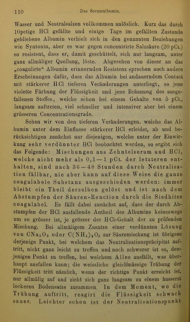 Wasser und Neutralsalzen vollkommen unlöslich. Kurz das durch lOpctige HCl gefällte und einige Tage im gefällten Zustande gebliebene Albumin verhielt sich in den genannten Beziehungen wie Syntonin, aber es war gegen concentrirte Salzsäure (20 pCt.) so resistent, dass er, damit geschüttelt, sich nur langsam, unter ganz allmäliger Quellung, löste. Abgesehen von dieser an das „coagulirte“ Albumin erinnernden Resistenz sprechen auch andere Erscheinungen dafür, dass das Albumin bei andauerndem Contact mit stärkerer HCl tieferen Veränderungen unterliegt, so jene violette Färbung der Flüssigkeit und jene Bräunung des ausge- fallenen Stoßes, welche schon bei einem Gehalte von 5 pCt,, langsam auftreten, viel schneller und intensiver aber bei einem grösseren Concentrationsgrade. Sehen wir von den tieferen Veränderungen, welche das Al- bumin unter dem Einflüsse stärkerer HCl erleidet, ab und be- rücksichtigen zunächst nur diejenigen, welche unter der Einwir- kung sehr verdünnter HCl beobachtet werden, so ergibt sich das Folgende: Mischungen aus Zehntelserum und HCl, welche nicht mehr als 0,1 — 1 pCt. der letzteren ent- halten, sind nach 36 — 48 Stunden durch Neutralisa- tion fällbar, nie aber kann auf diese Weise die ganze coagulabele Substanz ausgeschieden werden: immer bleibt ein Theil derselben gelöst und ist nach dem Abstumpfen der Säuren-Reactio n durch die Siedhitze coagulabel. Es fällt dabei zunächst auf, dass der durch Ab- stumpfen der HCl ausfallende Antheil des Albumins keineswegs um so grösser ist, je grösser der HCl-Gehalt der zu prüfenden Mischung. Bei allmäligem Zusatze einer verdünnten Lösung von CNa203 oder C(NH4)a03 zur Säuremischung ist übrigens derjenige Punkt, bei welchem das Neutralisationspräcipitat auf- tritt, nicht ganz leicht zu treffen und noch schwerer ist es, den- jenigen Punkt zu treffen, bei welchem Alles ausfällt, was über- haupt ausfallen kann; die weissliche gleiclffnässige Trübung der Flüssigkeit tritt nämlich, wenn der richtige Punkt erreicht ist, nur allmälig auf und zieht sich ganz langsam zu einem äusserst lockeren Bodensätze zusammen. In dem Moment, wo die Trübung auftritt, reagirt die Flüssigkeit schwach sauer. Leichter schon ist der Neutralisationspunkt