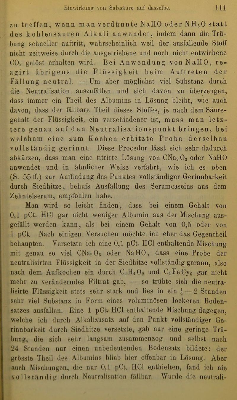 zu treffen, wenn man verdünnte NaHO oder NH50 statt des k oh lens aur e n Alkali anwendet, indem dann die Trü- bung schneller auftritt, wahrscheinlich weil der ausfallende Stoff nicht zeitweise durch die ausgetriebene und noch nicht entwichene C02 gelöst erhalten wird. Bei Anwendung von NaHO, re- agirt übrigens die Flüssigkeit beim Auftreten der Fällung neutral. — Um aber möglichst viel Substanz durch die Neutralisation auszufällen und sich davon zu überzeugen, dass immer ein Theil des Albumins in Lösung bleibt, wie auch davon, dass der fällbare Theil dieses Stoffes, je nach dem Säure- gehalt der Flüssigkeit, ein verschiedener ist, muss man letz- tere genau auf den Neutralisationspunkt bringen, bei welchem eine zum Kochen erhitzte Probe derselben vollständig gerinnt. Diese Procedur lässt sich sehr dadurch abkürzen, dass man eine titrirte Lösung von CNa203 oder NaHO anwendet und in ähnlicher Weise verfährt, wie ich es oben (S. 55 ff.) zur Auffindung des Punktes vollständiger Gerinnbarkeit durch Siedhitze, behufs Ausfällung des Serumcaseins aus dem Zehntelserum, empfohlen habe. Man wird so leicht linden, dass bei einem Gehalt von 0,1 pCt. HCl gar nicht weniger Albumin aus der Mischung aus- gefällt werden kann, als bei einem Gehalt von 0,5 oder von 1 pCt. Nach einigen Versuchen möchte ich eher das Gegentheil behaupten. Versetzte ich eine 0,1 pCt. IIC1 enthaltende Mischung mit genau so viel CNa203 oder NaHO, dass eine Probe der neutralisirten Flüssigkeit in der Siedhitze vollständig gerann, also nach dem Aufkochen ein durch C2I1402 und C4FeCy6 gar nicht mehr zu veränderndes Filtrat gab, — so trübte sich die neutra- lisirte Flüssigkeit stets sehr stark und lies in ein |— 2 Stunden sehr viel Substanz in Form eines voluminösen lockeren Boden- satzes ausfallen. Eine 1 pCt. HCl enthaltende Mischung dagegen, welche ich durch Alkalizusatz auf den Punkt vollständiger Ge- rinnbarkeit durch Siedhitze versetzte, gab nur eine geringe Trü- bung, die sich sehr langsam zusammenzog und selbst nach 24 Stunden nur einen unbedeutenden Bodensatz bildete: der grösste Theil des Albumins blieb hier offenbar in Lösung. Aber auch Mischungen, die nur 0,1 pCt, HCl enthielten, fand ich nie vollständig durch Neutralisation fällbar. Wurde die neutrali-