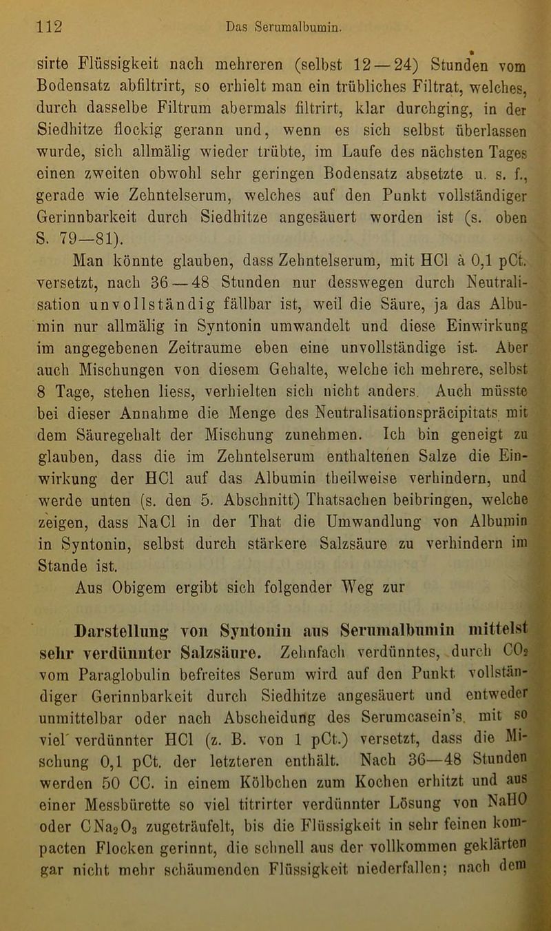 sirte Flüssigkeit nach mehreren (selbst 12 — 24) Stunden vom Bodensatz abfiltrirt, so erhielt man ein trübliches Filtrat, welches, durch dasselbe Filtrum abermals fütrirt, klar durchging, in der Siedhitze flockig gerann und, wenn es sich selbst überlassen wurde, sich allmälig wieder trübte, im Laufe des nächsten Tages einen zweiten obwohl sehr geringen Bodensatz absetzte u. s. f., gerade wie Zehntelserum, welches auf den Punkt vollständiger Gerinnbarkeit durch Siedhitze angesäuert worden ist (s. oben S. 79—81). Man könnte glauben, dass Zehntelserum, mit HCl ä 0,1 pCt, versetzt, nach 36 — 48 Stunden nur desswegen durch Neutrali- sation unvollständig fällbar ist, weil die Säure, ja das Albu- min nur allmälig in Syntonin umwandelt und diese Einwirkung im angegebenen Zeiträume eben eine unvollständige ist. Aber auch Mischungen von diesem Gehalte, welche ich mehrere, selbst 8 Tage, stehen liess, verhielten sich nicht anders. Auch müsste bei dieser Annahme die Menge des Neutralisationspräcipitats mit dem Säuregehalt der Mischung zunehmen. Ich bin geneigt zu glauben, dass die im Zehntelserum enthaltenen Salze die Ein- wirkung der HCl auf das Albumin theilweise verhindern, und werde unten (s. den 5. Abschnitt) Thatsachen beibringen, welche zeigen, dass Na CI in der That die Umwandlung von Albumin in Syntonin, selbst durch stärkere Salzsäure zu verhindern im Stande ist. Aus Obigem ergibt sich folgender Weg zur Darstellung von Syntonin ans Serumalbuinin mittelst sehr verdünnter Salzsäure. Zehnfach verdünntes, durch CO2 vom Paraglobulin befreites Serum wird auf den Punkt vollstän- diger Gerinnbarkeit durch Siedhitze angesäuert und entweder unmittelbar oder nach Abscheidung des Serumcasein’s. mit so viel' verdünnter HCl (z. B. von 1 pCt.) versetzt, dass die Mi- schung 0,1 pCt. der letzteren enthält. Nach 36—48 Stunden werden 50 CC. in einem Kölbchen zum Kochen erhitzt und aus einer Messbürette so viel titrirter verdünnter Lösung von NallO oder CNa2 03 zugeträufelt, bis die Flüssigkeit in sehr feinen kom- pacten Flocken gerinnt, die schnell aus der vollkommen geklärten gar nicht mehr schäumenden Flüssigkeit niederfallen; nach dem