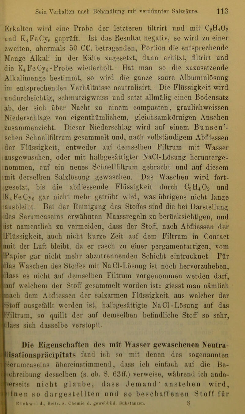 Erkalten wird eine Probe der letzteren tiltrirt und mit C2H4O2 und K4FeCy6 geprüft. Ist das Resultat negativ, so wird zu einer zweiten, abermals 50 CC. betragenden, Portion die entsprechende Menge Alkali in der Kälte zugesetzt, dann erhitzt, filtrirt und die K4 Fe Cy6-Probe wiederholt. Hat man so die zuzusetzende Alkalimenge bestimmt, so wird die ganze saure Albuminlösung im entsprechenden Verhältnisse neutralisirt. Die Flüssigkeit wird undurchsichtig, schmutzigweiss und setzt allmälig einen Bodensatz ab, der sich über Nacht zu einem compacten, graulichweissen Niederschlage von eigenthümlichem, gleichsamkörnigen Ansehen zusammenzieht. Dieser Niederschlag wird auf einem Bunsen’- schen Schnellfiltrum gesammelt und, nach vollständigem Abfliessen der Flüssigkeit, entweder auf demselben Filtrum mit Wasser ausgewaschen, oder mit halbgesättigter NaCl-Lösung herunterge- nommen, auf ein neues Schnellfiltrum gebracht und auf diesem mit derselben Salzlösung gewaschen. Das Waschen wird fort- gesetzt, bis die abfliessende Flüssigkeit durch C2H402 und K4FeCy6 gar nicht mehr getrübt wird, was übrigens nicht lange ausbleibt. Bei der Reinigung des Stoffes sind die bei Darstellung des Serumcaseins erwähnten Maassregeln zu berücksichtigen, und ist namentlich zu vermeiden, dass der Stoff, nach Abfliessen der Flüssigkeit, auch nicht kurze Zeit auf dem Filtrum in Contact mit der Luft bleibt, da er rasch zu einer pergamentartigen, vom tlPapier gar nicht mehr abzutrennenden Schicht eintrocknet. Für ddas Waschen des Stoffes mit NaCl-Lösung ist noch hervorzuheben, lass es nicht auf demselben Filtrum vorgenommen werden darf, lauf welchem der Stoff gesammelt worden ist: giesst man nämlich nach dem Abfliessen der salzarmen Flüssigkeit, aus welcher der Stoff ausgefällt worden ist, halbgesättigte NaCl-Lösung auf das filtrum, so quillt der auf demselben befindliche Stoff so sehr, lass sich dasselbe verstopft. IDie Eigenschaften des mit Wasser gewaschenen Neutra- [isatioiispriicipitats fand ich so mit denen des sogenannten lerumcaseins übereinstimmend, dass ich einfach auf die Be- chreibung desselben (s. ob. S. 63ff.) verweise, während ich ande- erseits nicht glaube, dass Jemand’ anstehen wird, inen so dargestellten und so beschaffenen Stoff für Eicl1w.1l ti, Bi-itr. /.. Chemie d. gewebbild. Substanzen. 8