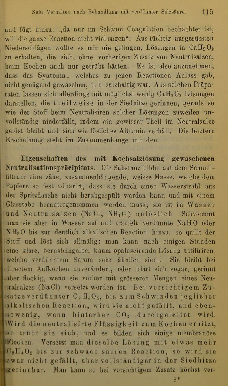 und fügt hinzu: „da nur im Schaum Coagulation beobachtet ist, will die ganze Reactiou nicht viel sagen“. Aus tüchtig ausgesüssten Niederschlägen wollte es mir nie gelingen, Lösungen in CaH202 zu erhalten, die sich, ohne vorherigen Zusatz von Neutralsalzen, beim Kochen auch nur getrübt hätten. Es ist also anzunehmen, dass das Syntonin, welches zu jenen Reactionen Anlass gab, nicht genügend gewaschen, d. h. salzhaltig war. Aus solchen Präpa- raten lassen sich allerdings mit möglichst wenig CaERCL Lösungen darstellen, die theilweise in der Siedhitze gerinnen, gerade so wie der Stoff beim Neutralisiren solcher Lösungen zuweilen un- vollständig niederfällt, indem ein gewisser Theil im Neutralsalze gelöst bleibt und sich wie lösliches Albumin verhält. Die letztere Erscheinung steht im Zusammenhänge mit den Eigenschaften des mit Kochsalzlösung gewaschenen Neutralisationspräcipitats. Die Substanz bildet auf dem Schnell- ültrum eine zähe, zusammenhängende, weisse Masse, welche dem Papiere so fest adhärirt, dass sie durch einen Wasserstrahl aus S der Spritzflasche nicht herabgespült werden kann und mit einem Glasstabe heruntergenommen werden muss; sie ist in Wasser und Neutralsalzen (NaCl, NH4C1) unlöslich. Schwemmt man sie aber in Wasser auf und träufelt verdünnte Na HO oder NH5O bis zur deutlich alkalischen Reaction hinzu, so quillt der Stoff und löst sich allmälig: man kann nach einigen Stunden eine klare, bernsteingelbe, kaum opalescirende Lösung abfiltriren, welche verdünntem Serum sehr ähnlich sieht. Sie bleibt bei directem Aufkochen unverändert, oder klärt sich sogar, gerinnt aber flockig, wenn sie vorher mit grösseren Mengen eines Neu- tralsalzes (NaCl) versetzt worden ist. Bei vorsichtigem Zu- sätze verdünnter C2 H4O2, bis zu m Sch winden jeglibher ^alkalischen Reaction, wird sie nicht gefällt, und eben- sowenig, wenn hinterher C02 durchgeleitet wird. Wird die neutralisirte Flüssigkeit zum Kochen erhitzt, so trübt sie sich, und es bilden sich einige membranöse Flocken. Versetzt, man dieselbe Lösung mit etwas mehr tC2H402 bis zur schwach sauren Reaction, so wird sie iwar nicht gefällt, aber vollständiger in der Siedhitze «gerinnbar. Man kann so bei vorsichtigem Zusatz höchst ver* 8*