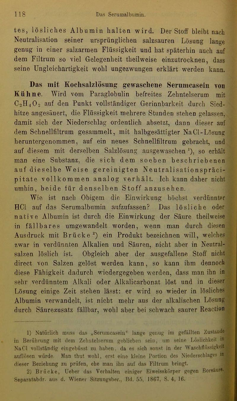 tes, lösliches Albumiu halten wird. Der Stoff bleibt nach Neutralisation seiner ursprünglichen salzsauren Lösung lange genug in einer salzarmen Flüssigkeit und hat späterhin auch auf dem Filtrum so viel Gelegenheit theilweise einzutrocknen, dass seine Ungleichartigkeit wohl ungezwungen erklärt werden kann. Das mit Kochsalzlösung gewaschene Serumcasein von Kühne. Wird vom Paraglobulin befreites Zehntelserum mit C2H,02 auf den Punkt vollständiger Gerinnbarkeit durch Sied- hitze angesäuert, die Flüssigkeit mehrere Stunden stehen gelassen, damit sich der Niederschlag ordentlich absetzt, dann dieser auf dem Schnellfiltrum gesammelt, mit halbgesättigter Na CI-Lösung heruntergenommen, auf ein neues Schnellfiltrum gebracht, und auf diesem mit derselben Salzlösung ausgewaschen *), so erhält man eine Substanz, die sich dem soeben beschriebenen auf dieselbe Weise gereinigten Neutralisationspräci- pitate vollkommen analog verhält. Ich kann daher nicht umhin, beide für denselben Stoff anzusehen. Wie ist nach Obigem die Einwirkung höchst verdünnter HCl auf das Serumalbumin aufzufassen? Das lösliche oder native Albumin ist durch die Einwirkung der Säure theilweise in fällbares umgewandelt worden, wenn man durch diesen Ausdruck mit Brücke1 2) ein Produkt bezeichnen will, welches zwar in verdünnten Alkalien und Säuren, nicht aber in Neutral- salzen löslich ist. Obgleich aber der ausgefallene Stoff nicht direct von Salzen gelöst werden kann, so kann ihm dennoch diese Fähigkeit dadurch wiedergegeben werden, dass man ihn in sehr verdünntem Alkali oder Alkalicarbonat löst und in dieser Lösung einige Zeit stehen lässt: er wird so wieder in lösliches Albumin verwandelt, ist nicht mehr aus der alkalischen Lösung durch Säurezusatz fällbar, wohl aber bei schwach saurer Reaction 1) Natürlich muss das „Seramcasein“ lange genug im gefällten Zustande in Berührung mit dem Zehntelserum geblieben sein, um seine Löslichkeit in NaCl vollständig eingebüsst zu haben, da es sich sonst in der WaschflüssigKfi* „ auflösen würde Man thut wohl, erst eine kleine Portion des Niederschlages dieser Beziehung zu prüfen, ehe man ihn auf das Filtrum bringt. 2) Brücke, Ueber das Verhalten einiger Eiweisskörper gegen Borsäure. Separatabdr. aus d. Wiener Sitzungsber., Bd. 55, 1867, S. 4, 16.