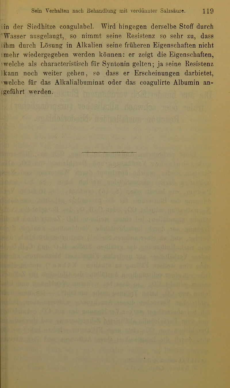 in der Siedhitze coagulabel. Wird hingegen derselbe Stoff durch Wasser ausgelaugt, so nimmt seine Resistenz so sehr zu, dass ihm durch Lösung in Alkalien seine früheren Eigenschaften nicht mehr wiedergegeben werden können: er zeigt die Eigenschaften, welche als characteristisch für Syntonin gelten; ja seine Resistenz kann noch weiter gehen, so dass er Erscheinungen darbietet, welche für das Alkalialbuminat oder das coagulirte Albumin an- geführt wrerden.
