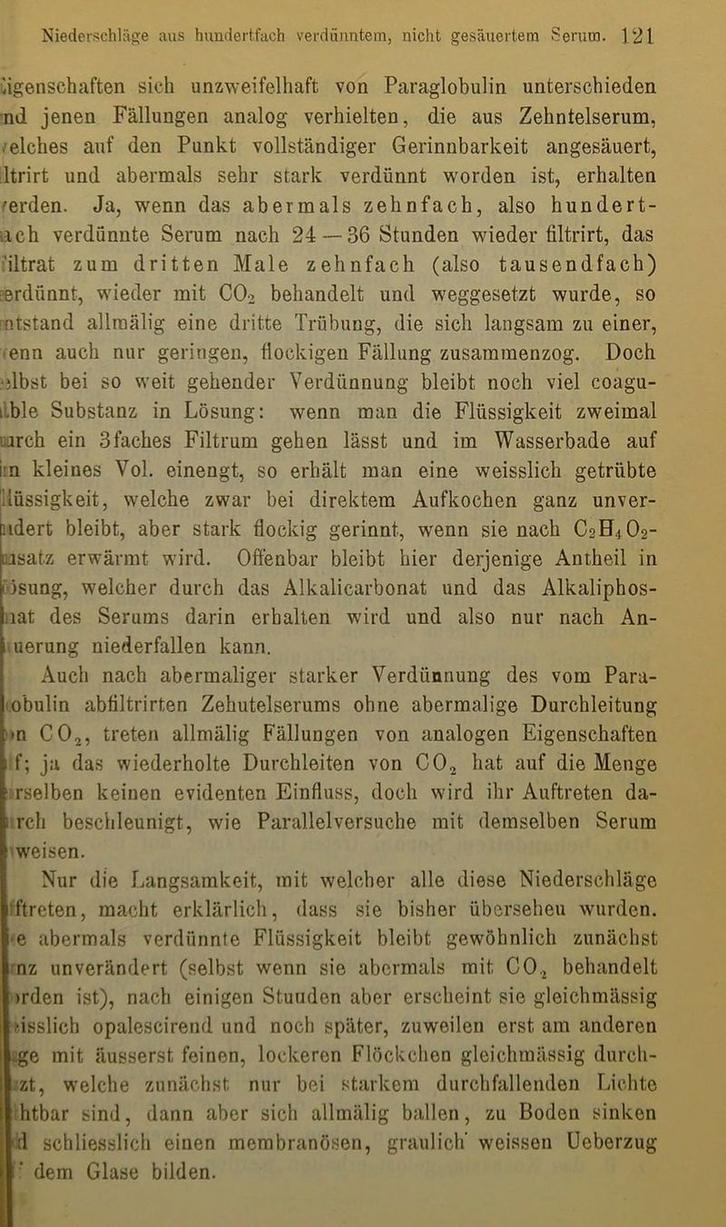 Eigenschaften sich unzweifelhaft von Paraglobulin unterschieden nd jenen Fällungen analog verhielten, die aus Zehntelserum, /elches auf den Punkt vollständiger Gerinnbarkeit angesäuert, ltrirt und abermals sehr stark verdünnt worden ist, erhalten werden. Ja, wenn das abermals zehnfach, also hundert- ach verdünnte Serum nach 24 — 36 Stunden wieder filtrirt, das iltrat zum dritten Male zehnfach (also tausendfach) erdünnt, wieder mit CO? behandelt und weggesetzt wurde, so intstand allraälig eine dritte Trübung, die sich langsam zu einer, enn auch nur geringen, flockigen Fällung zusararaenzog. Doch albst bei so weit gehender Verdünnung bleibt noch viel coagu- i.ble Substanz in Lösung: wenn man die Flüssigkeit zweimal lüirch ein 3faches Filtrum gehen lässt und im Wasserbade auf i n kleiues Vol. einengt, so erhält man eine weisslich getrübte llüssigkeit, welche zwar bei direktem Aufkochen ganz unver- radert bleibt, aber stark flockig gerinnt, wenn sie nach C2BLO2- isatz erwärmt wird. Offenbar bleibt hier derjenige Antheil in isung, welcher durch das Alkalicarbonat und das Alkaliphos- iiat des Serums darin erhalten wird und also nur nach An- i uerung niederfallen kann. Auch nach abermaliger starker Verdünnung des vom Para- o’bulin abfiltrirten Zehutelserums ohne abermalige Durchleitung »n C02, treten allmälig Fällungen von analogen Eigenschaften ff; ja das wiederholte Durchleiten von C02 hat auf die Menge rselben keinen evidenten Einfluss, doch wird ihr Auftreten da- i rch beschleunigt, wie Parallel versuche mit demselben Serum weisen. Nur die Langsamkeit, mit welcher alle diese Niederschläge ftreten, macht erklärlich, dass sie bisher übersehen wurden, e abermals verdünnte Flüssigkeit bleibt gewöhnlich zunächst nz unverändert (selbst wenn sie abermals mit CO., behandelt >rden ist), nach einigen Stunden aber erscheint sie gleichmässig misslich opalescirend und noch später, zuweilen erst am anderen -ge mit äusserst feinen, lockeren Flöckchen gleichmässig durch- zt, welche zunächst nur bei starkem durchfallenden Lichte htbar sind, dann aber sich allmälig ballen, zu Boden sinken 'd schliesslich einen membranösen, graulich’ weissen Ueberzug dem Glase bilden.