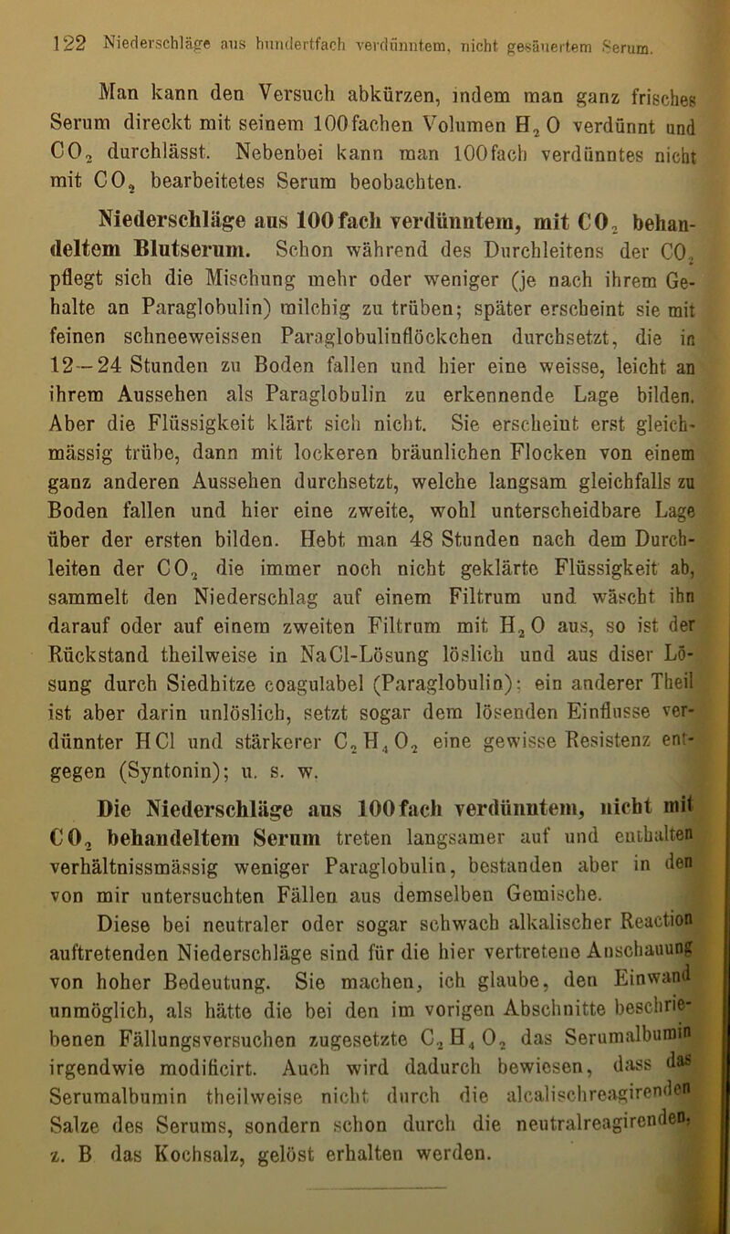 Man kann den Versuch abkürzen, indem man ganz frisches Serum direckt mit seinem lOOfaohen Volumen H2 0 verdünnt und CO, durchlässt. Nebenbei kann man lOOfach verdünntes nicht mit C02 bearbeitetes Serum beobachten. Niederschläge ans 100fach verdünntem, mit C02 behan- deltem Blutserum. Schon während des Durchleitens der CO, pflegt sich die Mischung mehr oder weniger (je nach ihrem Ge- halte an Paraglobulin) milchig zu trüben; später erscheint sie mit feinen schneeweissen Paraglobuliuflöckchen durchsetzt, die in 12 -24 Stunden zu Boden fallen und hier eine weisse, leicht an ihrem Aussehen als Paraglobulin zu erkennende Lage bilden. Aber die Flüssigkeit klärt sich nicht. Sie erscheint erst gleich- massig trübe, dann mit lockeren bräunlichen Flocken von einem ganz anderen Aussehen durchsetzt, welche langsam gleichfalls zu Boden fallen und hier eine zweite, wohl unterscheidbare Lage über der ersten bilden. Hebt man 48 Stunden nach dem Durch- leiten der C02 die immer noch nicht geklärte Flüssigkeit ab, sammelt den Niederschlag auf einem Filtrum und wäscht ihn darauf oder auf einem zweiten Filtrum mit H20 aus, so ist der Rückstand theilweise in NaCl-Lösung löslich und aus diser Lö- sung durch Siedhitze coagulabel (Paraglobulin): ein anderer Theil ist aber darin unlöslich, setzt sogar dem lösenden Einflüsse ver- dünnter HCl und stärkerer CnH.,02 eine gewisse Resistenz ent- gegen (Synt.onin); u, s. w. Die Niederschläge aus lOOfach verdünntem, nicht mil CO, behandeltem Serum treten langsamer auf und enthalten verhältnissmässig weniger Paraglobulin, bestanden aber in den von mir untersuchten Fällen aus demselben Gemische. Diese bei neutraler oder sogar schwach alkalischer Reaction auftretenden Niederschläge sind für die hier vertretene Anschauung von hoher Bedeutung. Sie machen, ich glaube, den Einwand unmöglich, als hätte die bei den im vorigen Abschnitte beschrie- benen Fällungsversuchen zugesetzte C,H.,02 das Serumalbumm irgendwie modificirt. Auch wird dadurch bewiesen, dass das Serumalbumin theilweise nicht durch die alcalischreagirenden Salze des Serums, sondern schon durch die neutralreagirenden. z. B das Kochsalz, gelöst erhalten werden.