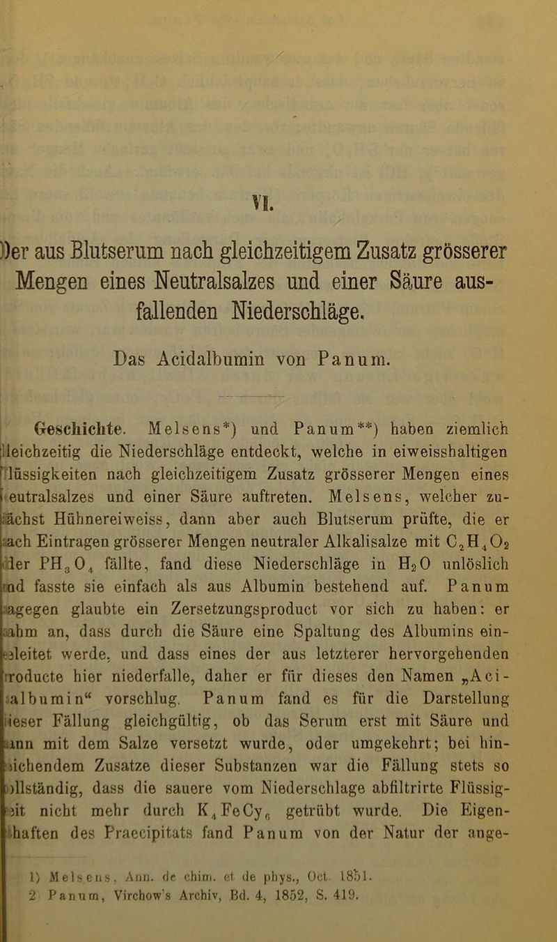 /? VI. ))er aus Blutserum nach gleichzeitigem Zusatz grösserer Mengen eines Neutralsalzes und einer Säure aus- fallenden Niederschläge, Das Acidalbumin von Pan um. Geschichte. Meise ns*) und Pan um**) haben ziemlich Gleichzeitig die Niederschläge entdeckt, welche in ei weisshaltigen lüssigkeiten nach gleichzeitigem Zusatz grösserer Mengen eines eutralsalzes und einer Säure auftreten. Melsens, welcher zu- nächst Hühnereiweiss, dann aber auch Blutserum prüfte, die er ach Einträgen grösserer Mengen neutraler Alkalisalze mit C2H402 ler PHa04 fällte, fand diese Niederschläge in H20 unlöslich -ad fasste sie einfach als aus Albumin bestehend auf. Panum agegen glaubte ein Zersetzungsproduct vor sich zu haben: er ihm an, dass durch die Säure eine Spaltung des Albumins ein- ‘ dleitet werde, und dass eines der aus letzterer hervorgehenden roducte hier niederfalle, daher er für dieses den Namen „Aci- albumin“ vorschlug. Panum fand es für die Darstellung ieser Fällung gleichgültig, ob das Serum erst mit Säure und unn mit dem Salze versetzt wurde, oder umgekehrt; bei hin- gehendem Zusatze dieser Substanzen war die Fällung stets so dlständig, dass die sauere vom Niederschlage abfiltrirte Flüssig- st nicht mehr durch K4FeCyG getrübt wurde. Die Eigen- ■haften des Praecipitats fand Panum von der Natur der ange- 1) Melsens, Anu. de chirn. et de phys., Oct 181)1. 2 Panum, Virchow's Archiv, Bd. 4, 1852, S. 419.