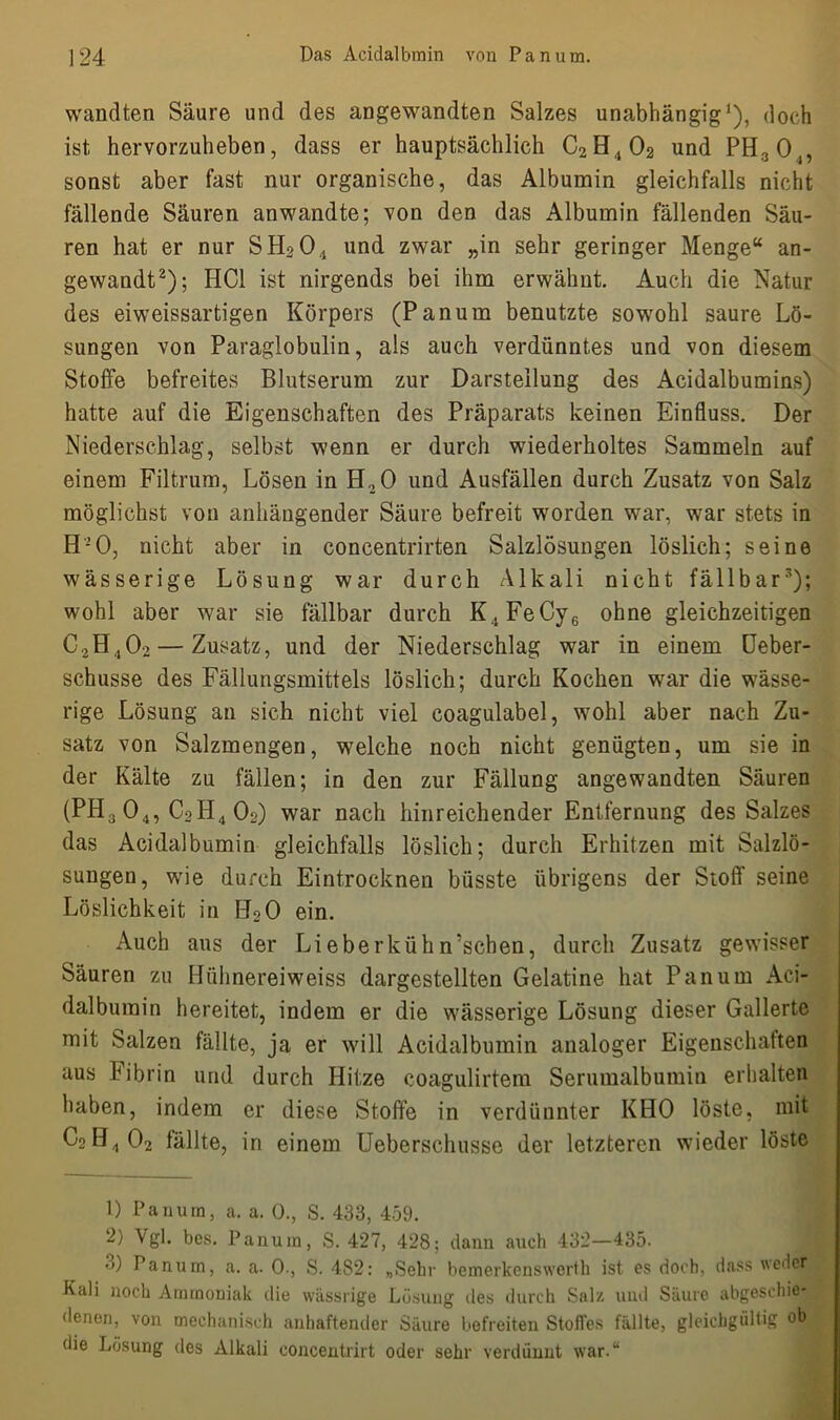 wandten Säure und des angewandten Salzes unabhängig1), doch ist hervorzuheben, dass er hauptsächlich C2H402 und PH3 04, sonst aber fast nur organische, das Albumin gleichfalls nicht fällende Säuren anwandte; von den das Albumin fällenden Säu- ren hat er nur SH204 und zwar „in sehr geringer Menge“ an- gewandt2); HCl ist nirgends bei ihm erwähnt. Auch die Natur des eiweissartigen Körpers (Panum benutzte sowohl saure Lö- sungen von Paraglobulin, als auch verdünntes und von diesem Stoffe befreites Blutserum zur Darstellung des Acidalbumins) hatte auf die Eigenschaften des Präparats keinen Einfluss. Der Niederschlag, selbst wenn er durch wiederholtes Sammeln auf einem Filtrum, Lösen in H, 0 und Ausfällen durch Zusatz von Salz möglichst von anhängender Säure befreit worden war, war stets in H’O, nicht aber in concentrirten Salzlösungen löslich; seine wässerige Lösung war durch Alkali nicht fällbar3); wohl aber war sie fällbar durch K4FeCy6 ohne gleichzeitigen C2H402 — Zusatz, und der Niederschlag war in einem Ueber- schusse des Fällungsmittels löslich; durch Kochen war die wässe- rige Lösung an sich nicht viel eoagulabel, wohl aber nach Zu- satz von Salzmengen, welche noch nicht genügten, um sie in der Kälte zu fällen; in den zur Fällung angewandten Säuren (PH3 04, C2H4 Oo) war nach hinreichender Entfernung des Salzes das Acidalbumin gleichfalls löslich; durch Erhitzen mit Salzlö- sungen, wie durch Eintrocknen büsste übrigens der Stoff seine Löslichkeit in H20 ein. Auch aus der Lieberkühn'schen, durch Zusatz gewisser Säuren zu Hühnereiweiss dargestellten Gelatine hat Panum Aci- dalburain hereitet, indem er die wässerige Lösung dieser Gallerte mit Salzen fällte, ja er will Acidalbumin analoger Eigenschaften aus Fibrin und durch Hitze coagulirtem Serumalbumin erhalten haben, indem er diese Stoffe in verdünnter KHO löste, mit C2H4 02 fällte, in einem Ueberschusse der letzteren wieder löste 1) Panum, a. a. 0., S. 433, 459. 2) Vgl. bes. Panum, S. 427, 428; dann auch 432—435. •>) Panum, a. a. 0., S. 482: „Sehr bemerkenswert!] ist es doch, dass weder Kali noch Ammoniak die wässrige Lösung des durch Salz und Säure abgeschie- denen, von mechanisch anhaftender Säure befreiten Stoffes fällte, gleichgültig ob die Lösung des Alkali eoncentrirt oder sehr verdünnt war.“