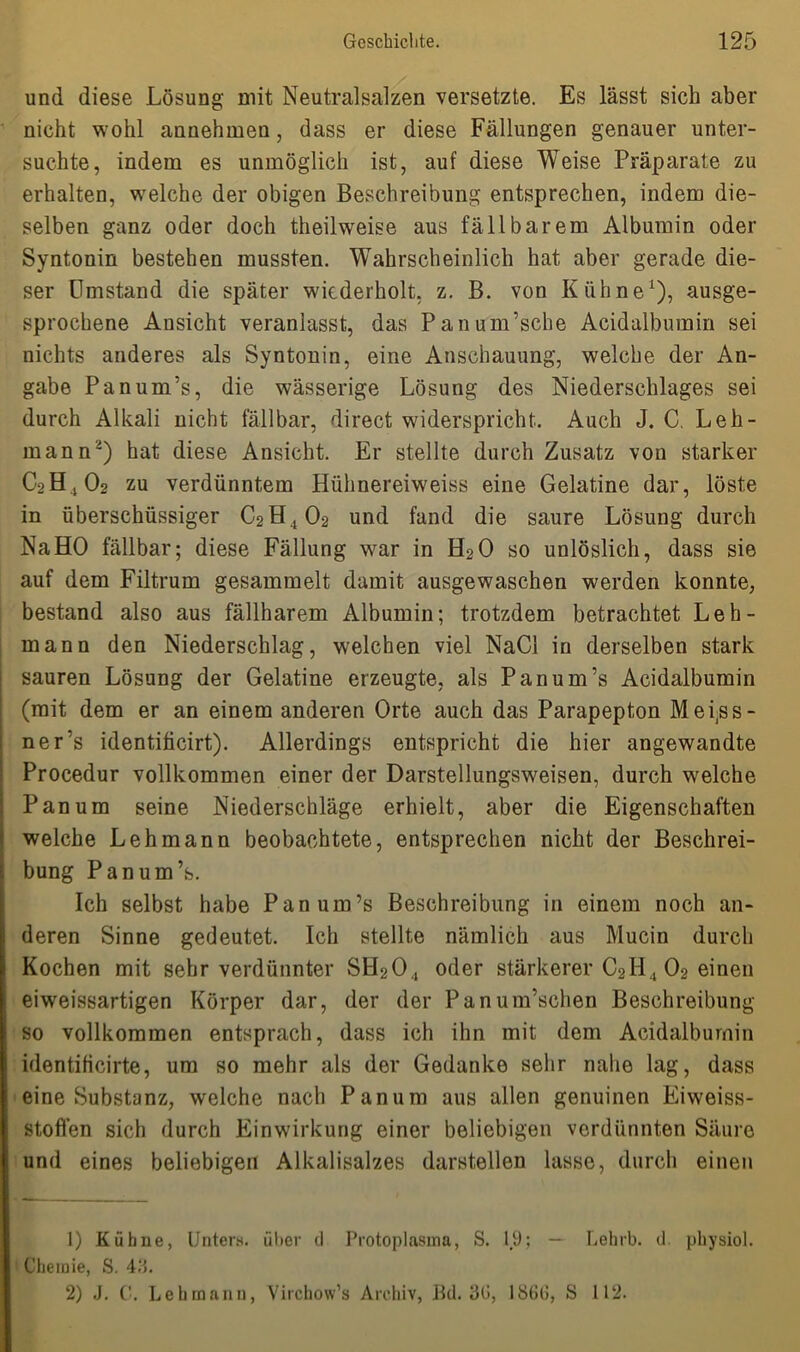 und diese Lösung mit Neutralsalzen versetzte. Es lässt sich aber nicht wohl annehmen, dass er diese Fällungen genauer unter- suchte, indem es unmöglich ist, auf diese Weise Präparate zu erhalten, welche der obigen Beschreibung entsprechen, indem die- selben ganz oder doch theilweise aus fällbarem Albumin oder Syntonin bestehen mussten. Wahrscheinlich hat aber gerade die- ser Umstand die später wiederholt, z. B. von Kühne* 1), ausge- sprochene Ansicht veranlasst, das Panum’sche Acidalbumin sei nichts anderes als Syntonin, eine Anschauung, welche der An- gabe Panum’s, die wässerige Lösung des Niederschlages sei durch Alkali nicht fällbar, direct widerspricht. Auch J. C. Leh- mann2) hat diese Ansicht. Er stellte durch Zusatz von starker C2H402 zu verdünntem Hühnereiweiss eine Gelatine dar, löste in überschüssiger C2H402 und fand die saure Lösung durch Na HO fällbar; diese Fällung war in H20 so unlöslich, dass sie auf dem Filtrum gesammelt damit ausgewaschen werden konnte, bestand also aus fällbarem Albumin; trotzdem betrachtet Leh- mann den Niederschlag, welchen viel NaCl in derselben stark sauren Lösung der Gelatine erzeugte, als Panum’s Acidalbumin (mit dem er an einem anderen Orte auch das Parapepton Mei^ss- ner’s identificirt). Allerdings entspricht die hier angewandte Procedur vollkommen einer der Darstellungsweisen, durch welche Pan um seine Niederschläge erhielt, aber die Eigenschaften welche Lehmann beobachtete, entsprechen nicht der Beschrei- bung Panum’s. Ich selbst habe Panum’s Beschreibung in einem noch an- deren Sinne gedeutet. Ich stellte nämlich aus Mucin durch Kochen mit sehr verdünnter SH204 oder stärkerer C2H , 02 einen eiweissartigen Körper dar, der der Panum’schen Beschreibung so vollkommen entsprach, dass ich ihn mit dem Acidalbumin identificirte, um so mehr als der Gedanke sehr nahe lag, dass eine Substanz, welche nach Panum aus allen genuinen Eiweiss- stoflen sich durch Einwirkung einer beliebigen verdünnten Säure und eines beliebigen Alkalisalzes darstellen lasse, durch einen ' 1) Kühne, Unter«, über d Protoplasma, S. 19; — Lehrb. d. physiol. Chemie, S. 415. 2) J. C. Lehmann, Virchow’s Archiv, Bd. 30, 1860, S 112.