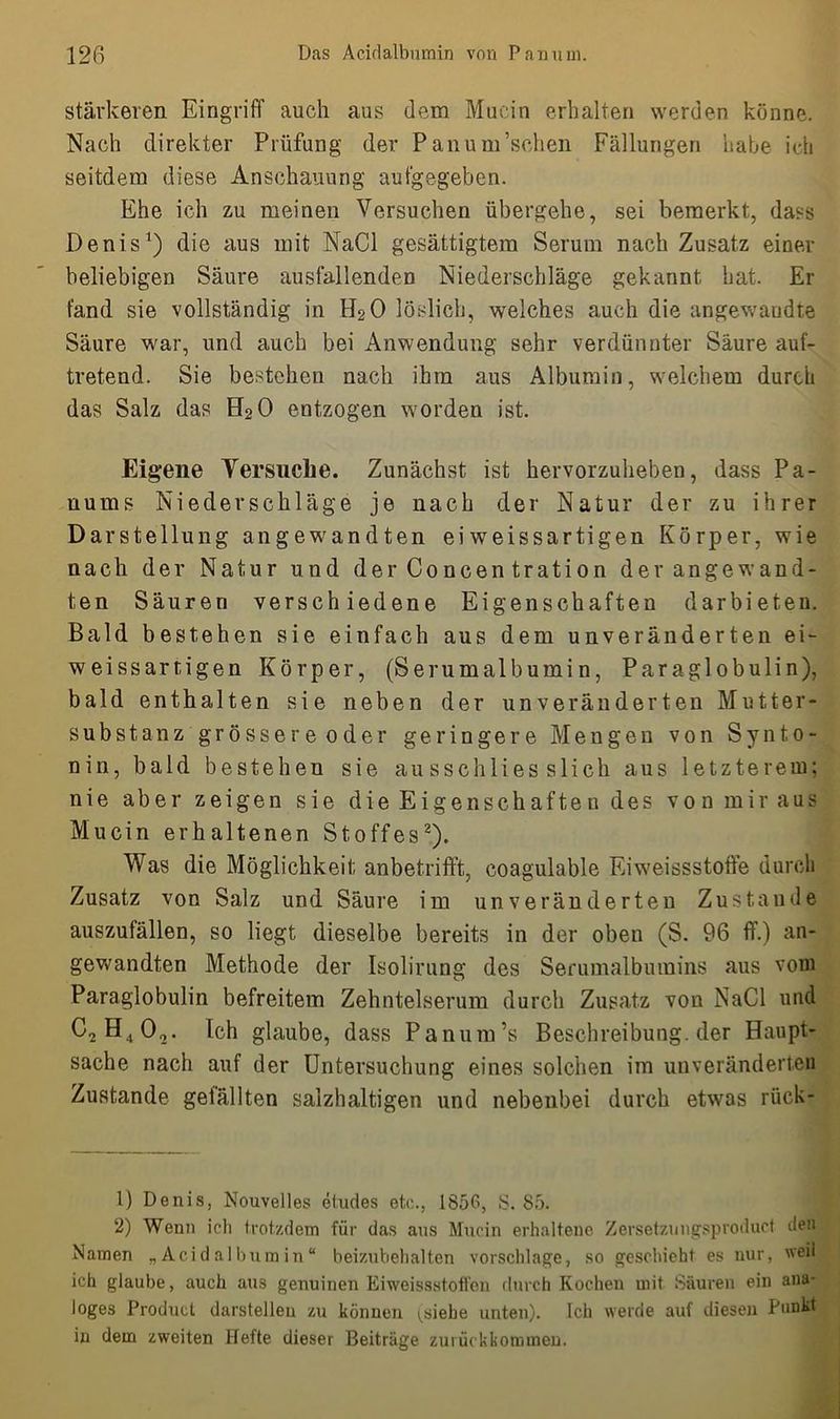 stärkeren Eingriff auch aus dem Mucin erhalten werden könne. Nach direkter Prüfung der Panum’schen Fällungen habe ich seitdem diese Anschauung aufgegeben. Ehe ich zu meinen Versuchen übergehe, sei bemerkt, dass Denis1) die aus mit NaCl gesättigtem Serum nach Zusatz einer beliebigen Säure ausfallenden Niederschläge gekannt bat. Er fand sie vollständig in H20 löslich, welches auch die angewandte Säure war, und auch bei Anwendung sehr verdünnter Säure auf- tretend. Sie bestehen nach ihm aus Albumin, welchem durch das Salz das H20 entzogen worden ist. Eigene Versuche. Zunächst ist hervorzuheben, dass Pa- uums Niederschläge je nach der Natur der zu ihrer Darstellung angewandten ei weissartigen Körper, wie nach der Natur und derConcentration der angewand- ten Säuren verschiedene Eigenschaften darbieten. Bald bestehen sie einfach aus dem unveränderten ei- weissartigen Körper, (Serumalbumin, Paraglobulin), bald enthalten sie neben der unveränderten Mutter- substanz grösser e oder geringere Mengen von Synto- nin, bald bestehen sie ausschliesslich aus letzterem; nie aber zeigen sie die Eigen schäften des von mir aus Mucin erhaltenen Stoffes2). Was die Möglichkeit anbetrifft, coagulable Eiweissstoffe durch Zusatz von Salz und Säure im unveränderten Zustande auszufällen, so liegt dieselbe bereits in der oben (S. 96 ff.) an- gewandten Methode der Isolirung des Serumalbumins aus vom Paraglobulin befreitem Zehntelserum durch Zusatz von NaCl und C2H402. Ich glaube, dass Panum’s Beschreibung, der Haupt- sache nach auf der Untersuchung eines solchen im unveränderten Zustande gefällten salzhaltigen und nebenbei durch etwas rück- 1) Denis, Nouvelles etudes etc., 1856, S. 85. 2) Wenn ich trotzdem für das aus Mucin erhaltene Zersetzungsproduct den Namen „Acidalbumin“ beizubehalten vorschlage, so geschieht es nur, weil ich glaube, auch aus genuinen Eiweissstoffen durch Kocheu mit Säuren ein ana- loges Product darstellen zu können ^siebe unten). Ich werde auf diesen Punkt in dem zweiten Hefte dieser Beiträge zurückkommen.