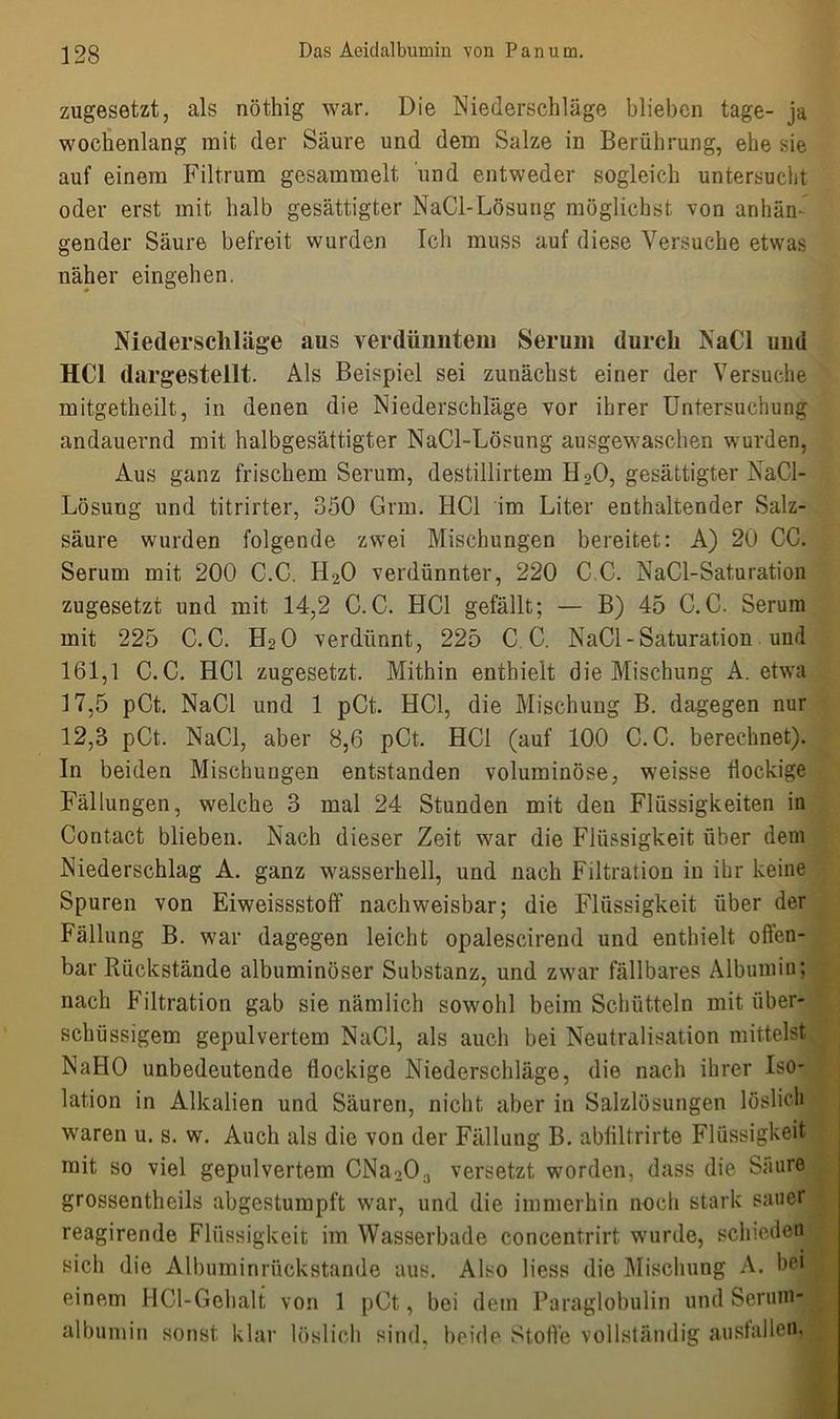 zugesetzt, als nöthig war. Die Niederschläge blieben tage- ja wochenlang mit der Säure und dem Salze in Berührung, ehe sie auf einem Filtrum gesammelt und entweder sogleich untersucht oder erst mit halb gesättigter NaCl-Lösung möglichst von anhän- gender Säure befreit wurden Ich muss auf diese Versuche etwas näher eingehen. Niederschläge aus verdünntem Serum durch NaCl und HCl dargestellt. Als Beispiel sei zunächst einer der Versuche mitgetheilt, in denen die Niederschläge vor ihrer Untersuchung andauernd mit halbgesättigter NaCl-Lösung ausgewaschen wurden, Aus ganz frischem Serum, destillirtem H20, gesättigter NaCl- Lösung und titrirter, 350 Grm. HCl im Liter enthaltender Salz- säure wurden folgende zwei Mischungen bereitet: A) 20 CC. Serum mit 200 C.C. H20 verdünnter, 220 CC. NaCl-Saturation zugesetzt und mit 14,2 C.C. HCl gefällt; — B) 45 C.C. Serum mit 225 C.C. H20 verdünnt, 225 C.C. NaCl-Saturation und 161,1 C.C. HCl zugesetzt. Mithin enthielt die Mischung A. etwa 17,5 pCt. NaCl und 1 pCt. HCl, die Mischung B. dagegen nur 12,3 pCt. NaCl, aber 8,6 pCt. HCl (auf 10.0 C.C. berechnet). In beiden Mischungen entstanden voluminöse, weisse flockige Fällungen, welche 3 mal 24 Stunden mit den Flüssigkeiten in Contact blieben. Nach dieser Zeit war die Flüssigkeit über dem Niederschlag A. ganz wasserhell, und nach Filtration in ihr keine Spuren von Eiweissstoff nachweisbar; die Flüssigkeit über der Fällung B. war dagegen leicht opalescirend und enthielt offen- bar Rückstände albuminöser Substanz, und zwar fällbares Albumin; nach Filtration gab sie nämlich sowohl beim Schütteln mit über- schüssigem gepulvertem NaCl, als auch bei Neutralisation mittelst NaHO unbedeutende flockige Niederschläge, die nach ihrer Iso- lation in Alkalien und Säuren, nicht aber in Salzlösungen löslich waren u. s. w. Auch als die von der Fällung B. abfiltrirte Flüssigkeit mit so viel gepulvertem CNa-.0;J versetzt worden, dass die Säure grossentheils abgestumpft war, und die immerhin noch stark sauer reagirende Flüssigkeit im Wasserbade concentrirt wurde, schieden sich die Albuminrückstande aus. Also liess die Mischung A. bei einem HCl-Gebalt von 1 pCt, bei dem Paraglobulin und Serum albumin sonst klar löslich sind, beide Stoffe vollständig auslallen,