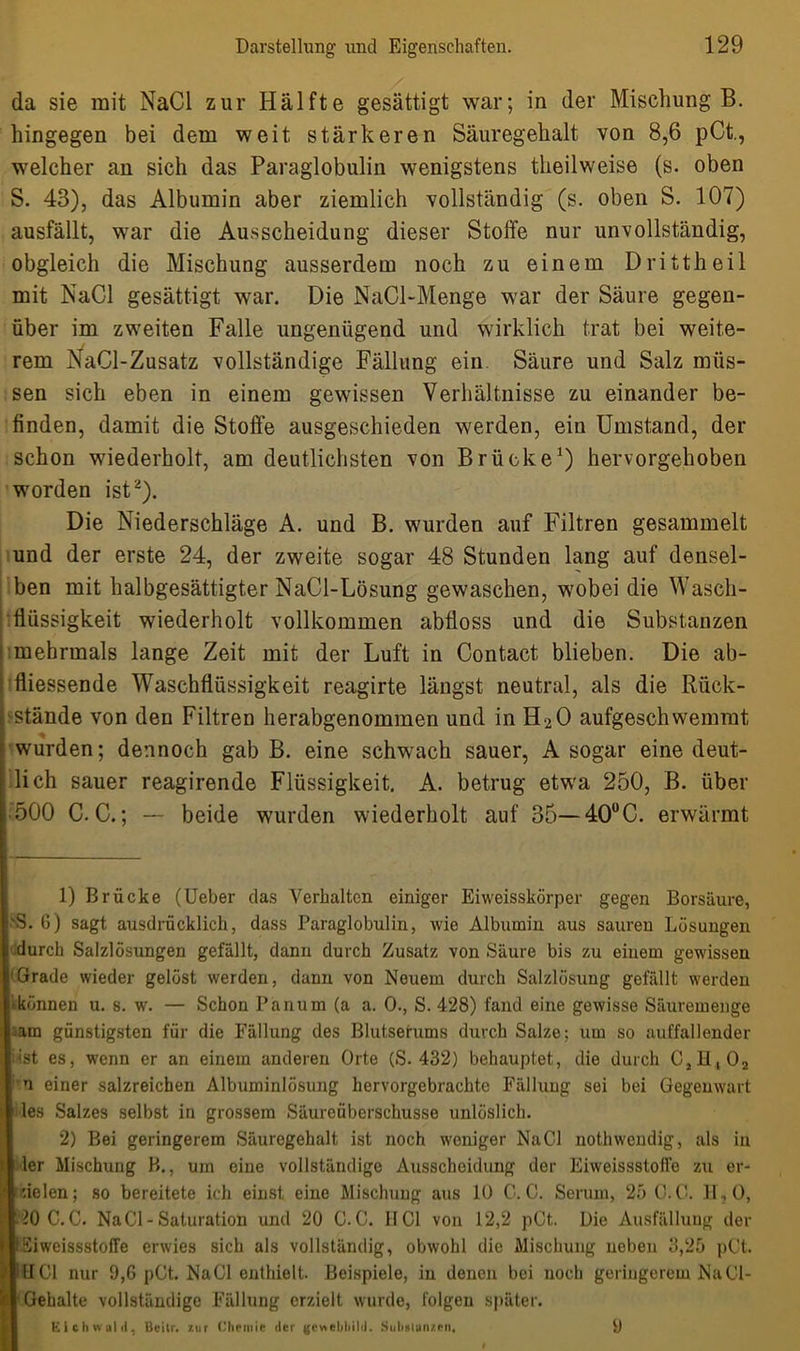 da sie mit NaCl zur Hälfte gesättigt war; in der Mischung B. hingegen bei dem weit stärkeren Säuregehalt von 8,6 pCt., welcher an sich das Paraglobulin wenigstens theilweise (s. oben S. 43), das Albumin aber ziemlich vollständig (s. oben S. 107) ausfällt, war die Ausscheidung dieser Stoffe nur unvollständig, obgleich die Mischung ausserdem noch zu einem Drittheil mit NaCl gesättigt war. Die NaCl-Menge war der Säure gegen- über im zweiten Falle ungenügend und wirklich trat bei weite- rem NaCl-Zusatz vollständige Fällung ein. Säure und Salz müs- sen sich eben in einem gewissen Verhältnisse zu einander be- finden, damit die Stoffe ausgeschieden werden, ein Umstand, der schon wiederholt, am deutlichsten von Brücke1) hervorgehoben worden ist2). Die Niederschläge A. und B. wurden auf Filtren gesammelt und der erste 24, der zweite sogar 48 Stunden lang auf densel- ben mit halbgesättigter NaCl-Lösung gewaschen, wobei die Wasch- flüssigkeit wiederholt vollkommen abfloss und die Substanzen mehrmals lange Zeit mit der Luft in Contact blieben. Die ab- fliessende Waschflüssigkeit reagirte längst neutral, als die Rück- stände von den Filtren herabgenommen und in H20 aufgeschwemmt wurden; dennoch gab B. eine schwach sauer, A sogar eine deut- lich sauer reagirende Flüssigkeit. A. betrug etwa 250, B. über 500 C. C.; — beide wurden wiederholt auf 35— 40°C. erwärmt 1) Brücke (Ueber das Verhalten einiger Eiweisskörper gegen Borsäure, 'S. 6) sagt ausdrücklich, dass Paraglobulin, wie Albumin aus sauren Lösungen durch Salzlösungen gefällt, dann durch Zusatz von Säure bis zu einem gewissen 'Grade wieder gelöst werden, dann von Neuem durch Salzlösung gefällt werden ^können u. s. w. — Schon Panum (a a. 0., S. 428) fand eine gewisse Säuremenge am günstigsten für die Fällung des Blutserums durch Salze; um so auffallender inst es, wenn er an einem anderen Orte (S. 432) behauptet, die durch C,H,02 n einer salzreichen Albuminlösung hervorgebrachtc Fällung sei bei Gegenwart les Salzes selbst in grossem Säureüberschüsse unlöslich. 2) Bei geringerem Säuregehalt ist noch weniger NaCl nothwendig, als in ler Mischung B., um eine vollständige Ausscheidung der Eiweissstoffe zu er- zielen; so bereitete ich einst eine Mischung aus 10 C. C. Serum, 25 G.C. H,0, 40 C.C. NaCl-Saturation und 20 G.C. HCl von 12,2 pCt. Die Ausfällung der IEiweissstoffe erwies sich als vollständig, obwohl die Mischung neben 3,25 pCt. IlTCl nur 9,6 pCt. NaCl enthielt. Beispiele, in denen bei noch geringerem NaCl- I Gehalte vollständige Fällung erzielt wurde, folgeu später. Kichwald, Bcilr. zur Chemie der gcvtebbild. Substanzen. ü