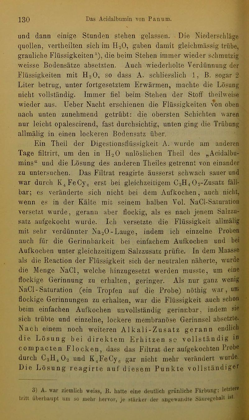 und dann einige Stunden stehen gelassen. Die Niederschläge quollen, vertheilten sich im H20, gaben damit gleichmässig trübe, grauliche Flüssigkeiten1), die beim Stehen immer wieder schmutzig weisse Bodensätze absetzten. Auch wiederholte Verdünnung der Flüssigkeiten mit H20, so dass A. schliesslich 1, B. sogar 2 Liter betrug, unter fortgesetztem Erwärmen, machte die Lösung nicht vollständig. Immer fiel beim Stehen der Stoff theilweise wieder aus. Ueber Nacht erschienen die Flüssigkeiten von oben nach unten zunehmend getrübt: die obersten Schichten waren nur leicht opaleseirend, fast durchsichtig, unten ging die Trübung allmälig in einen lockeren Bodensatz über. Ein Theil der Digestionsflüssigkeit A. wurde am anderen Tage filtrirt, um den in H20 unlöslichen Theil des „Acidalbu- mins“ und die Lösung des anderen Theiles getrennt von einander zu untersuchen. Das Filtrat reagirte äusserst schwach sauer und war durch K,,FeCyfi erst bei gleichzeitigem C2H4 02-Zusatz fäll- bar; es veränderte sich nicht bei dem Aufkochen, auch nicht, wenn es in der Kälte mit seinem halben Vol. NaCl-Saturation versetzt wurde, gerann aber flockig, als es nach jenem Salzzu- satz aufgekocht wurde. Ich versetzte die Flüssigkeit allmälig mit sehr verdünnter Na20-Lauge, indem ich einzelne Proben auch für die Gerinnbarkeit bei einfachem Aufkochen und bei Aufkochen unter gleichzeitigem Salzzusatz prüfte. In dem Maasse als die Reaction der Flüssigkeit sich der neutralen näherte, wurde die Menge NaCl, welche hinzugesetzt werden musste, um eine flockige Gerinnung zu erhalten, geringer. Als nur ganz wenig NaCl-Saturation (ein Tropfen auf die Probe) nöthig war, um flockige Gerinnungen zu erhalten, war die Flüssigkeit auch schon beim einfachen Aufkochen unvollständig gerinnbar, indem sie sich trübte und einzelne, lockere membranöse Gerinnsel absetzte. Nach einem noch weiteren Alkali-Zusatz gerann endlich die Lösung bei direktem Erhitzen so vollständig in compacten Flocken, dass das Filtrat der aufgekochten Probe durch C2H4 02 und K,tFeCyfi gar nicht mehr verändert wurde. Die Lösung reagirte auf diesem Punkte vollständiger 3) A. war ziemlich weiss, B. hatte eine deutlich grünliche Färbung; letzter® tritt überhaupt um so mehr hervor, je stärker der angewandte Säuregehalt ist