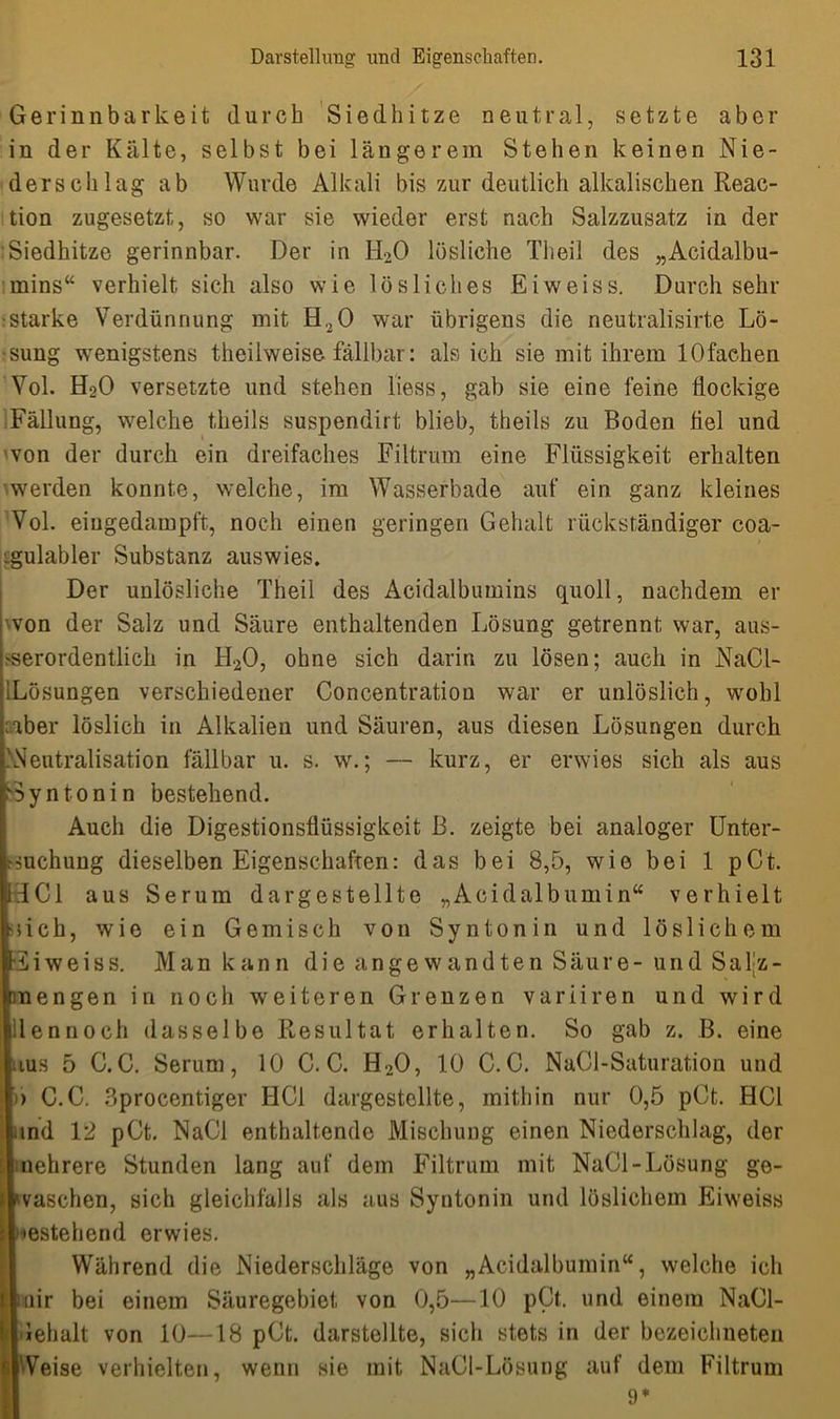 Gerinnbarkeit durch Siedhitze neutral, setzte aber in der Kälte, selbst bei längerem Stehen keinen Nie- derschlag ab Wurde Alkali bis zur deutlich alkalischen Reac- tion zugesetzt, so war sie wieder erst nach Salzzusatz in der Siedhitze gerinnbar. Der in H20 lösliche Theil des „Acidalbu- mins“ verhielt sich also wie lösliches Eiweiss. Durch sehr starke Verdünnung mit H20 war übrigens die neutralisirte Lö- sung wenigstens theilweise fällbar: als ich sie mit ihrem lOfachen Vol. H20 versetzte und stehen liess, gab sie eine feine flockige Fällung, welche theils suspendirt blieb, theils zu Boden fiel und von der durch ein dreifaches Filtrum eine Flüssigkeit erhalten werden konnte, welche, im Wasserbade auf ein ganz kleines Vol. eiugedampft, noch einen geringen Gehalt rückständiger coa- igulabler Substanz auswies. Der unlösliche Theil des Acidalbumins quoll, nachdem er won der Salz und Säure enthaltenden Lösung getrennt war, aus- serordentlich in H20, ohne sich darin zu lösen; auch in NaCl- ILösungen verschiedener Concentration war er unlöslich, wohl ;aber löslich in Alkalien und Säuren, aus diesen Lösungen durch .'Neutralisation fällbar u. s. w.; — kurz, er erwies sich als aus Syntonin bestehend. Auch die Digestionsflüssigkeit B. zeigte bei analoger Unter- suchung dieselben Eigenschaften: das bei 8,5, wie bei 1 pCt. 1HC1 aus Serum dargestellte „Acidalbumin“ verhielt Mich, wie ein Gemisch von Syntonin und löslichem •iiweiss. Man kann die angewandten Säure-und Saljz- mengen in noch weiteren Grenzen variiren und wird dennoch dasselbe Resultat erhalten. So gab z. B. eine blus 5 C.C. Serum, 10 C.C. H20, 10 C.C. NaCl-Saturation und )) G.C. Sprocentiger HCl dargestellte, mithin nur 0,5 pCt. HCl und 12 pCt. NaCl enthaltende Mischung einen Niederschlag, der Mehrere Stunden lang auf dem Filtrum mit NaCl-Lösung ge- waschen, sich gleichfalls als aus Syntonin und löslichem Eiweiss estehend erwies. Während die Niederschläge von „Acidalbumin“, welche ich mir bei einem Säuregebiet von 0,5—10 pCt. und einem NaCl- lehalt von 10—18 pCt. darstellte, sicli stets in der bezeichneten Weise verhielten, wenn sie mit, NaCl-Lösung auf dem Filtrum 9*