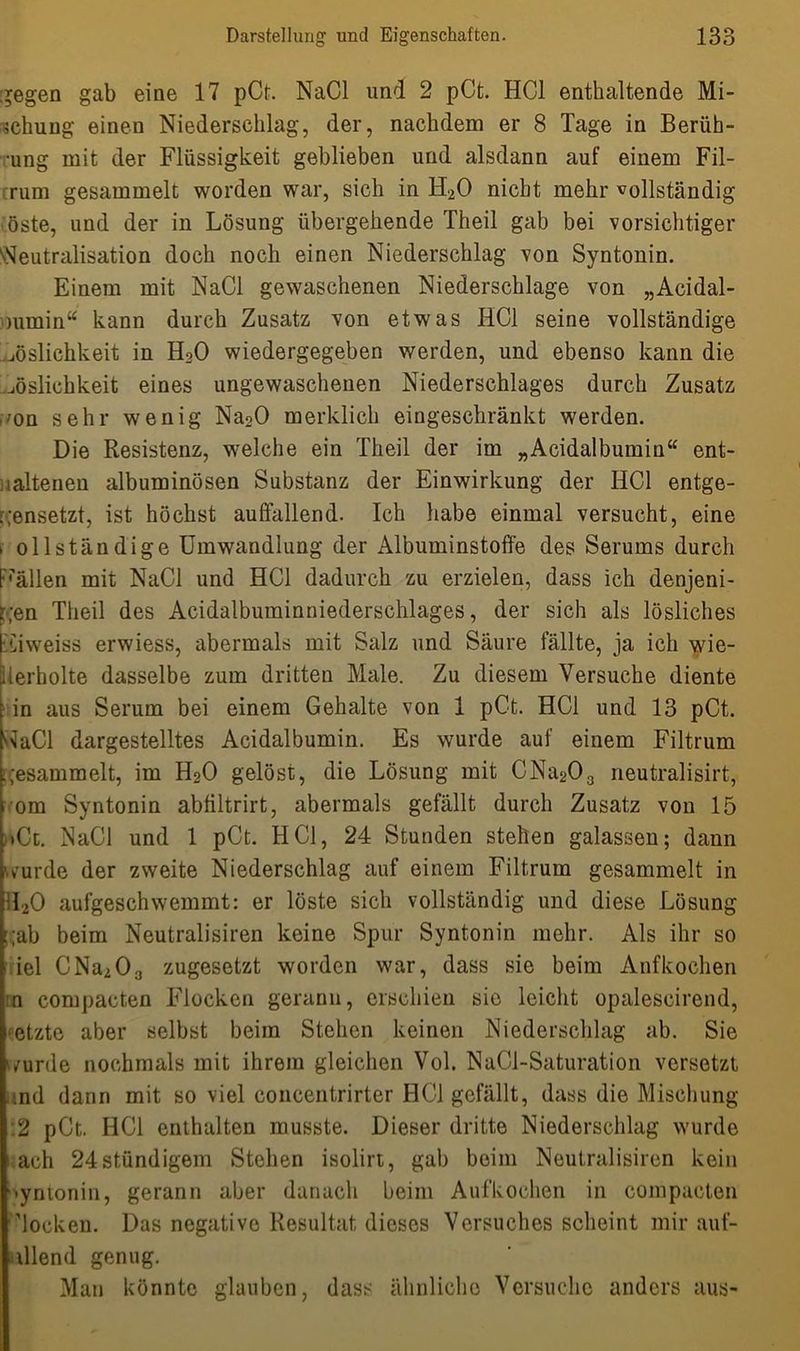 gegen gab eine 17 pCt. NaCl und 2 pCt. HCl enthaltende Mi- schung einen Niederschlag, der, nachdem er 8 Tage in Berüh- ung mit der Flüssigkeit geblieben und alsdann auf einem Fil- rum gesammelt worden war, sich in H20 nicht mehr vollständig öste, und der in Lösung übergehende Theil gab bei vorsichtiger Neutralisation doch noch einen Niederschlag von Syntonin. Einem mit NaCl gewaschenen Niederschlage von „Acidal- mmin“ kann durch Zusatz von etwas HCl seine vollständige Löslichkeit in H20 wiedergegeben werden, und ebenso kann die Löslichkeit eines ungewaschenen Niederschlages durch Zusatz ■ 'on sehr wenig Na20 merklich eingeschränkt werden. Die Resistenz, welche ein Theil der im „Acidalbumin“ ent- haltenen albuminösen Substanz der Einwirkung der HCl entge- gensetzt, ist höchst auffallend. Ich habe einmal versucht, eine * oll ständige Umwandlung der Albuminstoffe des Serums durch Fällen mit NaCl und HCl dadurch zu erzielen, dass ich denjeni- gen Theil des Acidalbuminniederschlages, der sich als lösliches Ciweiss erwiess, abermals mit Salz und Säure fällte, ja ich wie- derholte dasselbe zum dritten Male. Zu diesem Versuche diente in aus Serum bei einem Gehalte von 1 pCt. HCl und 13 pCt. WaCl dargestelltes Acidalbumin. Es wurde auf einem Filtrum gesammelt, im H20 gelöst, die Lösung mit CNa203 neutralisirt, i om Syntonin abfiltrirt, abermals gefällt durch Zusatz von 15 >Cl. NaCl und 1 pCt. HCl, 24 Stunden stehen galassen; dann wurde der zweite Niederschlag auf einem Filtrum gesammelt in H20 aufgeschwemmt: er löste sich vollständig und diese Lösung i;ab beim Neutralismen keine Spur Syntonin mehr. Als ihr so iel CNa203 zugesetzt worden war, dass sie beim Anfkochen n compacten Flocken gerann, erschien sic leicht opalescirend, etzte aber selbst beim Stehen keinen Niederschlag ab. Sie wurde nochmals mit ihrem gleichen Vol. NaCl-Saturation versetzt md dann mit so viel concentrirter HCl gefällt, dass die Mischung .2 pCt. HCl enthalten musste. Dieser dritte Niederschlag wurde 'ach 24stündigem Stehen isolirt, gab beim Neutralismen kein syntonin, gerann aber danach beim Anfkochen in compacten locken. Das negative Resultat dieses Versuches scheint mir anf- allend genug. Man könnte glauben, dass ähnliche Versuche anders aus-