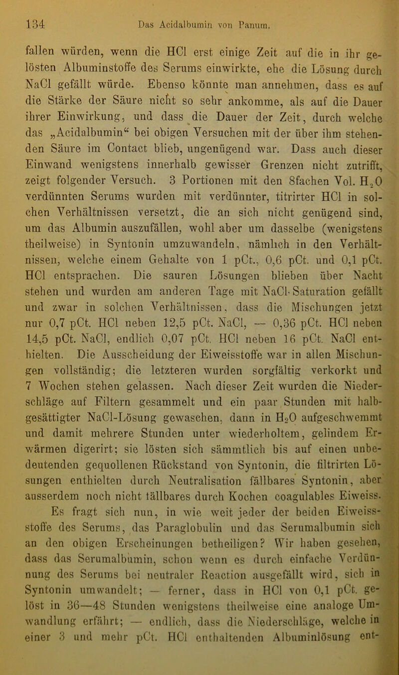 fallen würden, wenn die HCl erst einige Zeit auf die in ihr ge- lösten Albuminstoffe des Serums einwrirkte, ehe die Lösung durch NaCl gefällt würde. Ebenso könnte man annehmen, dass es auf die Stärke der Säure nicht so sehr ankomme, als auf die Dauer ihrer Einwirkung, und dass die Dauer der Zeit, durch welche das „Acidalbumin“ bei obigen Versuchen mit der über ihm stehen- den Säure im Contact blieb, ungenügend war. Dass auch dieser Einwand wenigstens innerhalb gewisser Grenzen nicht zutrifft, zeigt folgender Versuch. 3 Portionen mit den Sfachen Vol. H,0 verdünnten Serums wurden mit verdünnter, titrirter HCl in sol- chen Verhältnissen versetzt, die an sich nicht genügend sind, um das Albumin auszufällen, wohl aber um dasselbe (wenigstens theilweise) in Syntonin umzuwandeln, nämlich in den Verhält- nissen, welche einem Gehalte von 1 pCt., 0,6 pCt. und 0,1 pCt. HCl entsprachen. Die sauren Lösungen blieben über Nacht stehen und wurden am anderen Tage mit NaCl- Saturation gefällt und zwar in solchen Verhältnissen, dass die Mischungen jetzt nur 0,7 pCt. HCl neben 12,5 pCt. NaCl, — 0,36 pCt. HCl neben 14,5 pCt. NaCl, endlich 0,07 pCt. HCl neben 16 pCt. NaCl ent- hielten. Die Ausscheidung der Eiweisstofie war in allen Mischun- gen vollständig; die letzteren wurden sorgfältig verkorkt und 7 Wochen stehen gelassen. Nach dieser Zeit wurden die Nieder- schläge auf Filtern gesammelt und ein paar Stunden mit halb- gesättigter NaCl-Lösung gewaschen, dann in H20 aufgeschwemmt und damit mehrere Stunden unter wiederholtem, gelindem Er- wärmen digerirt; sie lösten sich sämmtlich bis auf einen unbe- deutenden gequollenen Rückstand von Syntonin, die filtrirten Lö- sungen enthielten durch Neutralisation fällbares Syntonin, aber ausserdem noch nicht fällbares durch Kochen coagulables Eiweiss. Es fragt sich nun, in wie weit jeder der beiden Eiweiss- stoffe des Serums, das Paraglobulin und das Serumalbumin sich an den obigen Erscheinungen betheiligon? Wir haben gesehen, dass das Serumalbumin, schon wenn es durch einfache Verdün- nung des Serums bei neutraler Reaction ausgefällt wird, sich in Syntonin um wandelt; — ferner, dass in HCl von 0,1 pCt. ge- löst in 36—48 Stunden wenigstens theilweise eine analoge Um- wandlung erfährt; — endlich, dass die Niederschläge, welche in einer 3 und mehr pCt. HCl enthaltenden Albuminlösung ent-